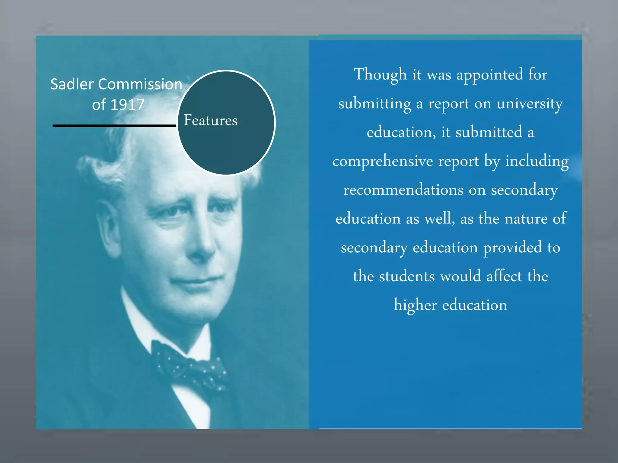 Features
Sadler Commission
of 1917
Though it was appointed for
submitting a report on university
education, it submitted a
comprehensive report by including
recommendations on secondary
education as well, as the nature of
secondary education provided to
the students would affect the
higher education
 