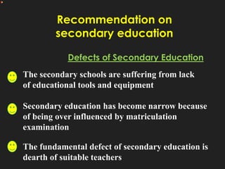 Recommendation on
secondary education
Defects of Secondary Education
The secondary schools are suffering from lack
of educational tools and equipment
Secondary education has become narrow because
of being over influenced by matriculation
examination
The fundamental defect of secondary education is
dearth of suitable teachers
 
