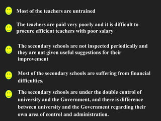 Most of the teachers are untrained
The teachers are paid very poorly and it is difficult to
procure efficient teachers with poor salary
The secondary schools are not inspected periodically and
they are not given useful suggestions for their
improvement
Most of the secondary schools are suffering from financial
difficulties.
The secondary schools are under the double control of
university and the Government, and there is difference
between university and the Government regarding their
own area of control and administration.
 