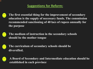 Suggestions for Reform:
The first essential thing for the improvement of secondary
education is the supply of necessary funds. The commission
recommended sanctioning of 40 lacs of rupees annually for
the purpose
The medium of instruction in the secondary schools
should be the mother tongue
The curriculum of secondary schools should be
diversified.
A Board of Secondary and Intermediate education should be
established in each province
 