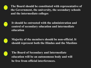 The Board should be constituted with representative of
the Government, the university, the secondary schools
and the intermediate colleges
It should be entrusted with the administration and
control of secondary education and intermediate
education
Majority of the members should be non-official. It
should represent both the Hindus and the Muslims
The Board of Secondary and Intermediate
education will be an autonomous body and will
be free from official interferences.
 