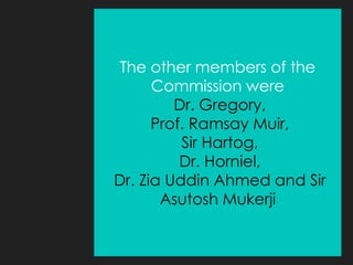 The other members of the
Commission were
Dr. Gregory,
Prof. Ramsay Muir,
Sir Hartog,
Dr. Horniel,
Dr. Zia Uddin Ahmed and Sir
Asutosh Mukerji
 