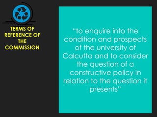 TERMS OF
REFERENCE OF
THE
COMMISSION
“to enquire into the
condition and prospects
of the university of
Calcutta and to consider
the question of a
constructive policy in
relation to the question it
presents”
 