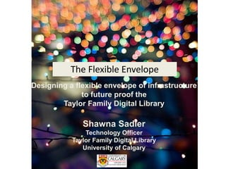Designing a flexible envelope of infrastructure
to future proof the
Taylor Family Digital Library
Shawna Sadler
Technology Officer
Taylor Family Digital Library
University of Calgary
The Flexible Envelope
 