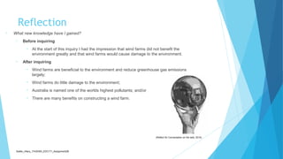 Reflection
• What new knowledge have I gained?
• Before inquiring
• At the start of this inquiry I had the impression that wind farms did not benefit the
environment greatly and that wind farms would cause damage to the environment.
• After inquiring
• Wind farms are beneficial to the environment and reduce greenhouse gas emissions
largely;
• Wind farms do little damage to the environment;
• Australia is named one of the worlds highest pollutants; and/or
• There are many benefits on constructing a wind farm.
Sadler_Hilary_17430393_EDC171_Assignment2B
(Reflect for Conversation on the web, 2014)
 