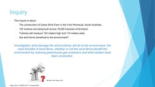 Inquiry
• This inquiry is about:
• The construction of Ceres Wind Farm in the York Peninsula, South Australia;
• 197 turbines are being built across 18,000 hectares of farmland;
• Turbines will measure 152 meters high and 114 meters wide;
• Are wind farms beneficial to the environment?
Investigated: what damage the wind turbines will do to the environment, the
main benefits of wind farms, whether or not the wind farms benefit the
environment by reducing greenhouse gas emissions and what studies have
been conducted.
Sadler_Hilary_17430393_EDC171_Assignment2B
(Mr Ross’ Tech Class, 2013)
 