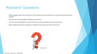 Research Questions
1. What damage would the construction and functioning of the turbines do to the environment (land and
wildlife)?
2. What are the main benefits of building a wind farm?
3. Are wind farms beneficial to the environment and reduce greenhouse gas emissions?
4. What studies have been conducted in relation to the causes of carbon foot print?
Sadler_Hilary_17430393_EDC171_Assignment2B
(Poly Kraft, 2012)
 
