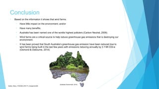 Conclusion
• Based on the information it shows that wind farms:
• Have little impact on the environment; and/or
• Have many benefits;
• Australia has been named one of the worlds highest polluters (Carbon Neutral, 2009).
• Wind farms are a critical source to help reduce greenhouse gas emissions that is destroying our
environment.
• It has been proved that South Australia’s greenhouse gas emission have been reduced due to
wind farms being built in the last few years with emissions reducing annually by 3.1 Mt C02-e
(Osmond & Osbourne, 2014).
Sadler_Hilary_17430393_EDC171_Assignment2B
(Australia Government, 2014)
 