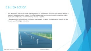 Call to action
• We should and need to act now to reduce greenhouse gas emission and slow down climate change. If
we want future generations to enjoy Earth the way we have then something needs to be done now to
make sure our beautiful environment stays the way it is today.
• More wind farms should be built throughout Australia and the world, in rural areas or offshore, to help
reduce greenhouse gas emissions.
Sadler_Hilary_17430393_EDC171_Assignment2B (OffshoreWIND.biz, 2013)
 
