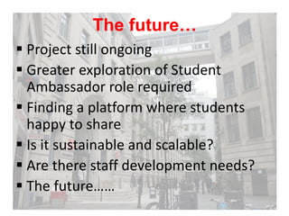 The future… 
 Project still ongoing 
 Greater exploration of Student 
Ambassador role required 
 Finding a platform whe...