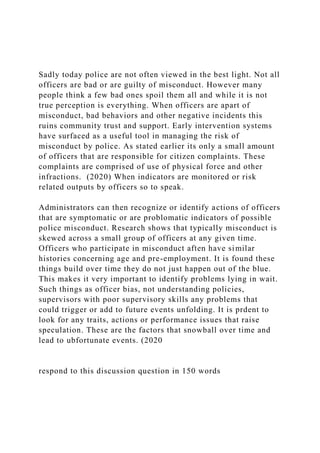 Sadly today police are not often viewed in the best light. Not all
officers are bad or are guilty of misconduct. However many
people think a few bad ones spoil them all and while it is not
true perception is everything. When officers are apart of
misconduct, bad behaviors and other negative incidents this
ruins community trust and support. Early intervention systems
have surfaced as a useful tool in managing the risk of
misconduct by police. As stated earlier its only a small amount
of officers that are responsible for citizen complaints. These
complaints are comprised of use of physical force and other
infractions. (2020) When indicators are monitored or risk
related outputs by officers so to speak.
Administrators can then recognize or identify actions of officers
that are symptomatic or are problomatic indicators of possible
police misconduct. Research shows that typically misconduct is
skewed across a small group of officers at any given time.
Officers who participate in misconduct aften have similar
histories concerning age and pre-employment. It is found these
things build over time they do not just happen out of the blue.
This makes it very important to identify problems lying in wait.
Such things as officer bias, not understanding policies,
supervisors with poor supervisory skills any problems that
could trigger or add to future events unfolding. It is prdent to
look for any traits, actions or performance issues that raise
speculation. These are the factors that snowball over time and
lead to ubfortunate events. (2020
respond to this discussion question in 150 words
 
