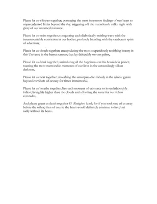 Please let us whisper together; portraying the most innermost feelings of our heart to
unprecedented limits beyond the sky; triggering off the marvelously milky night with
glory of our untamed romance,
Please let us swim together; conquering each diabolically swirling wave with the
insurmountable conviction in our bodies; profusely blending with the exuberant spirit
of adventure,
Please let us sketch together; encapsulating the most stupendously ravishing beauty in
this Universe in the barren canvas; that lay delectably on our palms,
Please let us drink together; assimilating all the happiness on this boundless planet;
toasting the most memorable moments of our lives in the astoundingly silken
darkness,
Please let us hear together; absorbing the unsurpassable melody in the winds; gyrate
beyond corridors of ecstasy for times immemorial,
Please let us breathe together; live each moment of existence to its unfathomable
fullest; living life higher than the clouds and affording the same for our fellow
comrades,
And please grant us death together O! Almighty Lord; for if you took one of us away
before the other; then of course the heart would definitely continue to live; but
sadly without its beats .
 