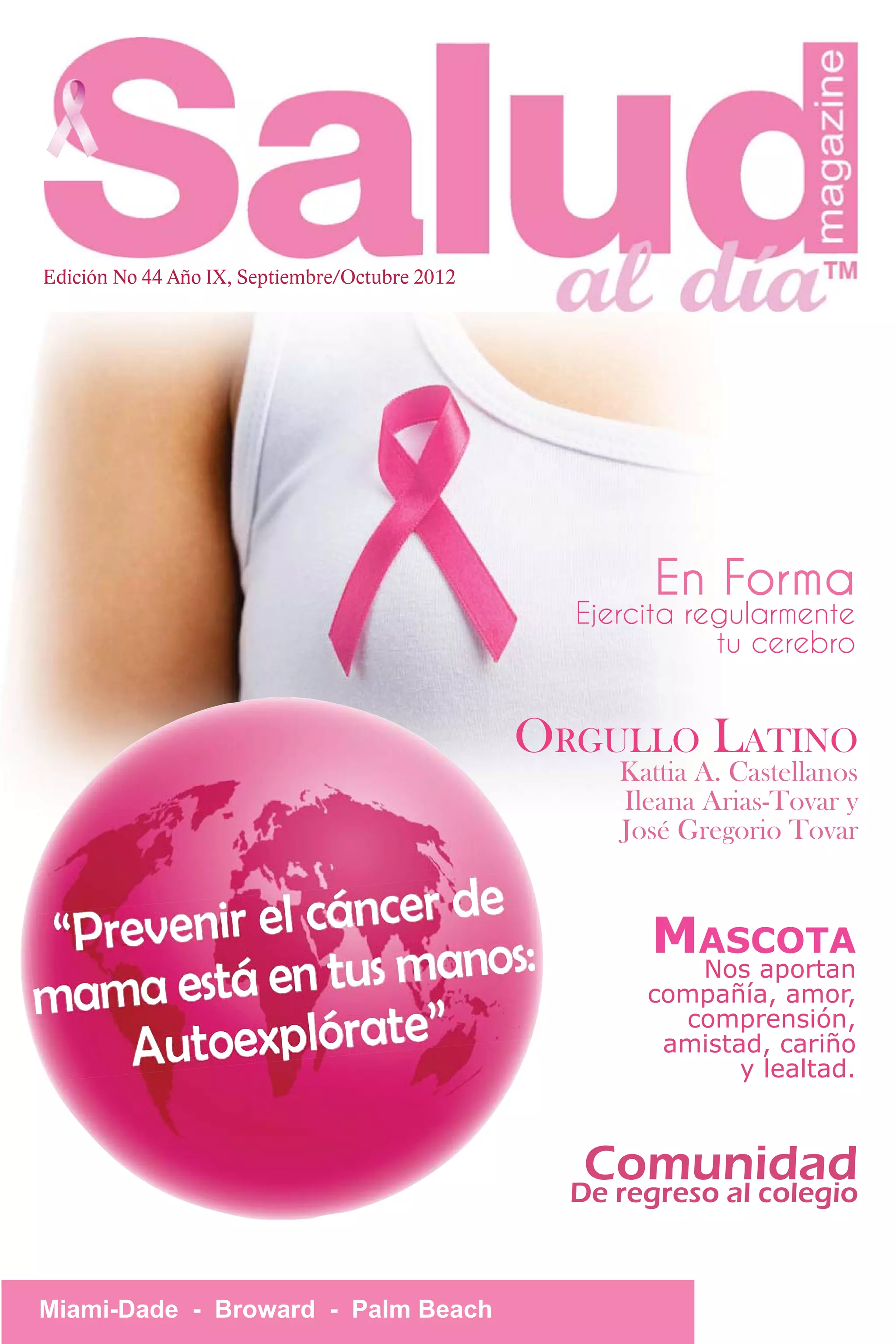 Edición No 44 Año IX, Septiembre/Octubre 2012




                                                        En Forma
                                                  Ejercita regularmente
                                                             tu cerebro


                                                ORGULLO LATINO
                                                     Kattia A. Castellanos
                                                     Ileana Arias-Tovar y
                                                     José Gregorio Tovar

                       e
 “Pre venir el cáncer d :                              MASCOTA
                         s
mama   está en tus mano                                 Nos aportan
                                                       compañía, amor,

    Autoexplórate”
                                                         comprensión,
                                                        amistad, cariño
                                                              y lealtad.



                                                   Comunidad
                                                  De regreso al colegio


Miami-Dade - Broward - Palm Beach
 