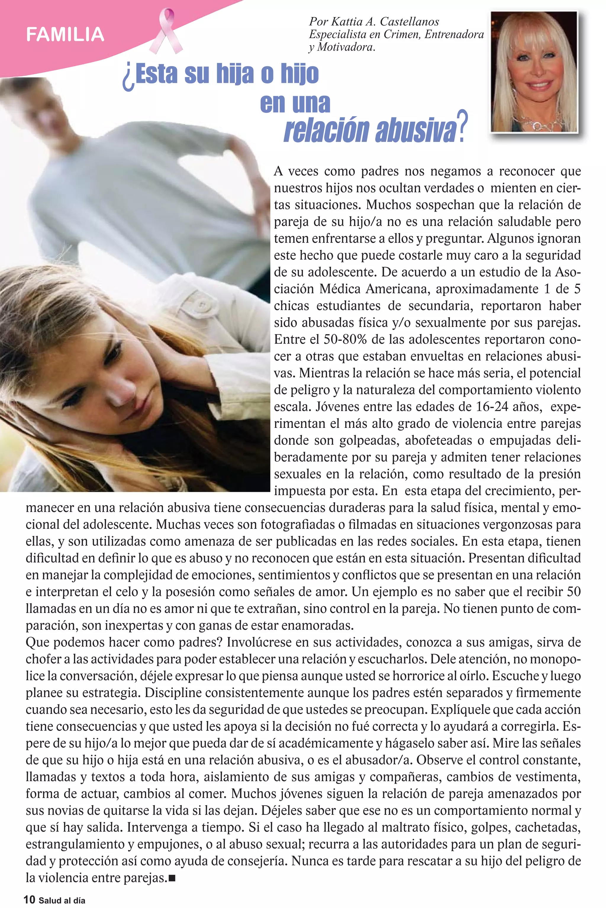 Por Kattia A. Castellanos
FAMILIA                                              Especialista en Crimen, Entrenadora


                  ¿Esta su hija o hijo
                                                     y Motivadora.



                                           en una
                                                relación abusiva?
                                               A veces como padres nos negamos a reconocer que
                                               nuestros hijos nos ocultan verdades o mienten en cier-
                                               tas situaciones. Muchos sospechan que la relación de
                                               pareja de su hijo/a no es una relación saludable pero
                                               temen enfrentarse a ellos y preguntar. Algunos ignoran
                                               este hecho que puede costarle muy caro a la seguridad
                                               de su adolescente. De acuerdo a un estudio de la Aso-
                                               ciación Médica Americana, aproximadamente 1 de 5
                                               chicas estudiantes de secundaria, reportaron haber
                                               sido abusadas física y/o sexualmente por sus parejas.
                                               Entre el 50-80% de las adolescentes reportaron cono-
                                               cer a otras que estaban envueltas en relaciones abusi-
                                               vas. Mientras la relación se hace más seria, el potencial
                                               de peligro y la naturaleza del comportamiento violento
                                               escala. Jóvenes entre las edades de 16-24 años, expe-
                                               rimentan el más alto grado de violencia entre parejas
                                               donde son golpeadas, abofeteadas o empujadas deli-
                                               beradamente por su pareja y admiten tener relaciones
                                               sexuales en la relación, como resultado de la presión
                                               impuesta por esta. En esta etapa del crecimiento, per-
manecer en una relación abusiva tiene consecuencias duraderas para la salud física, mental y emo-
cional del adolescente. Muchas veces son fotografiadas o filmadas en situaciones vergonzosas para
ellas, y son utilizadas como amenaza de ser publicadas en las redes sociales. En esta etapa, tienen
dificultad en definir lo que es abuso y no reconocen que están en esta situación. Presentan dificultad
en manejar la complejidad de emociones, sentimientos y conflictos que se presentan en una relación
e interpretan el celo y la posesión como señales de amor. Un ejemplo es no saber que el recibir 50
llamadas en un día no es amor ni que te extrañan, sino control en la pareja. No tienen punto de com-
paración, son inexpertas y con ganas de estar enamoradas.
Que podemos hacer como padres? Involúcrese en sus actividades, conozca a sus amigas, sirva de
chofer a las actividades para poder establecer una relación y escucharlos. Dele atención, no monopo-
lice la conversación, déjele expresar lo que piensa aunque usted se horrorice al oírlo. Escuche y luego
planee su estrategia. Discipline consistentemente aunque los padres estén separados y firmemente
cuando sea necesario, esto les da seguridad de que ustedes se preocupan. Explíquele que cada acción
tiene consecuencias y que usted les apoya si la decisión no fué correcta y lo ayudará a corregirla. Es-
pere de su hijo/a lo mejor que pueda dar de sí académicamente y hágaselo saber así. Mire las señales
de que su hijo o hija está en una relación abusiva, o es el abusador/a. Observe el control constante,
llamadas y textos a toda hora, aislamiento de sus amigas y compañeras, cambios de vestimenta,
forma de actuar, cambios al comer. Muchos jóvenes siguen la relación de pareja amenazados por
sus novias de quitarse la vida si las dejan. Déjeles saber que ese no es un comportamiento normal y
que sí hay salida. Intervenga a tiempo. Si el caso ha llegado al maltrato físico, golpes, cachetadas,
estrangulamiento y empujones, o al abuso sexual; recurra a las autoridades para un plan de seguri-
dad y protección así como ayuda de consejería. Nunca es tarde para rescatar a su hijo del peligro de
la violencia entre parejas.
10 Salud al día
 