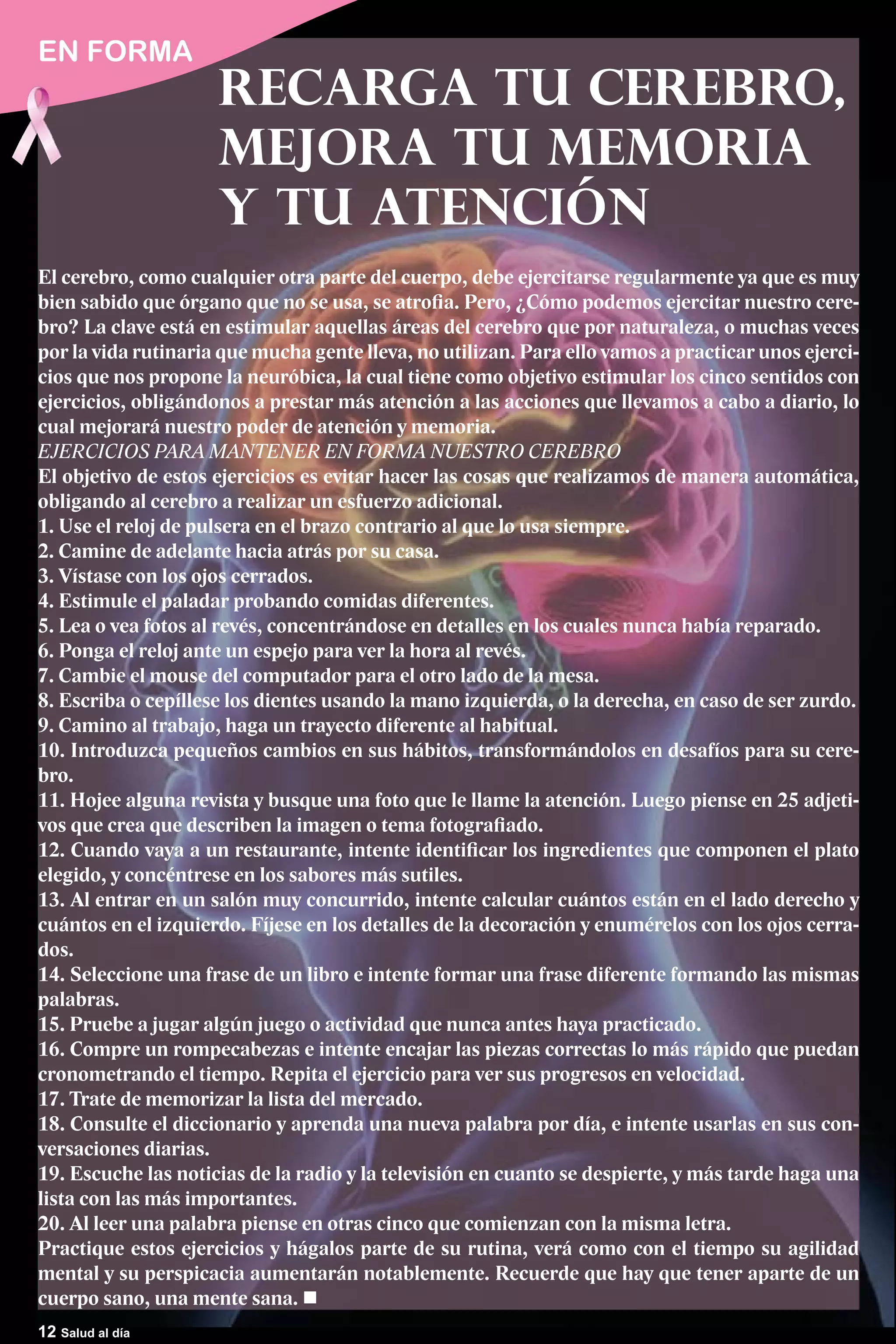 EN FORMA
                     Recarga tu Cerebro,
                     Mejora tu Memoria
                     y tu Atención
El cerebro, como cualquier otra parte del cuerpo, debe ejercitarse regularmente ya que es muy
bien sabido que órgano que no se usa, se atrofia. Pero, ¿Cómo podemos ejercitar nuestro cere-
bro? La clave está en estimular aquellas áreas del cerebro que por naturaleza, o muchas veces
por la vida rutinaria que mucha gente lleva, no utilizan. Para ello vamos a practicar unos ejerci-
cios que nos propone la neuróbica, la cual tiene como objetivo estimular los cinco sentidos con
ejercicios, obligándonos a prestar más atención a las acciones que llevamos a cabo a diario, lo
cual mejorará nuestro poder de atención y memoria.
EJERCICIOS PARA MANTENER EN FORMA NUESTRO CEREBRO
El objetivo de estos ejercicios es evitar hacer las cosas que realizamos de manera automática,
obligando al cerebro a realizar un esfuerzo adicional.
1. Use el reloj de pulsera en el brazo contrario al que lo usa siempre.
2. Camine de adelante hacia atrás por su casa.
3. Vístase con los ojos cerrados.
4. Estimule el paladar probando comidas diferentes.
5. Lea o vea fotos al revés, concentrándose en detalles en los cuales nunca había reparado.
6. Ponga el reloj ante un espejo para ver la hora al revés.
7. Cambie el mouse del computador para el otro lado de la mesa.
8. Escriba o cepíllese los dientes usando la mano izquierda, o la derecha, en caso de ser zurdo.
9. Camino al trabajo, haga un trayecto diferente al habitual.
10. Introduzca pequeños cambios en sus hábitos, transformándolos en desafíos para su cere-
bro.
11. Hojee alguna revista y busque una foto que le llame la atención. Luego piense en 25 adjeti-
vos que crea que describen la imagen o tema fotografiado.
12. Cuando vaya a un restaurante, intente identificar los ingredientes que componen el plato
elegido, y concéntrese en los sabores más sutiles.
13. Al entrar en un salón muy concurrido, intente calcular cuántos están en el lado derecho y
cuántos en el izquierdo. Fíjese en los detalles de la decoración y enumérelos con los ojos cerra-
dos.
14. Seleccione una frase de un libro e intente formar una frase diferente formando las mismas
palabras.
15. Pruebe a jugar algún juego o actividad que nunca antes haya practicado.
16. Compre un rompecabezas e intente encajar las piezas correctas lo más rápido que puedan
cronometrando el tiempo. Repita el ejercicio para ver sus progresos en velocidad.
17. Trate de memorizar la lista del mercado.
18. Consulte el diccionario y aprenda una nueva palabra por día, e intente usarlas en sus con-
versaciones diarias.
19. Escuche las noticias de la radio y la televisión en cuanto se despierte, y más tarde haga una
lista con las más importantes.
20. Al leer una palabra piense en otras cinco que comienzan con la misma letra.
Practique estos ejercicios y hágalos parte de su rutina, verá como con el tiempo su agilidad
mental y su perspicacia aumentarán notablemente. Recuerde que hay que tener aparte de un
cuerpo sano, una mente sana.
12 Salud al día
 