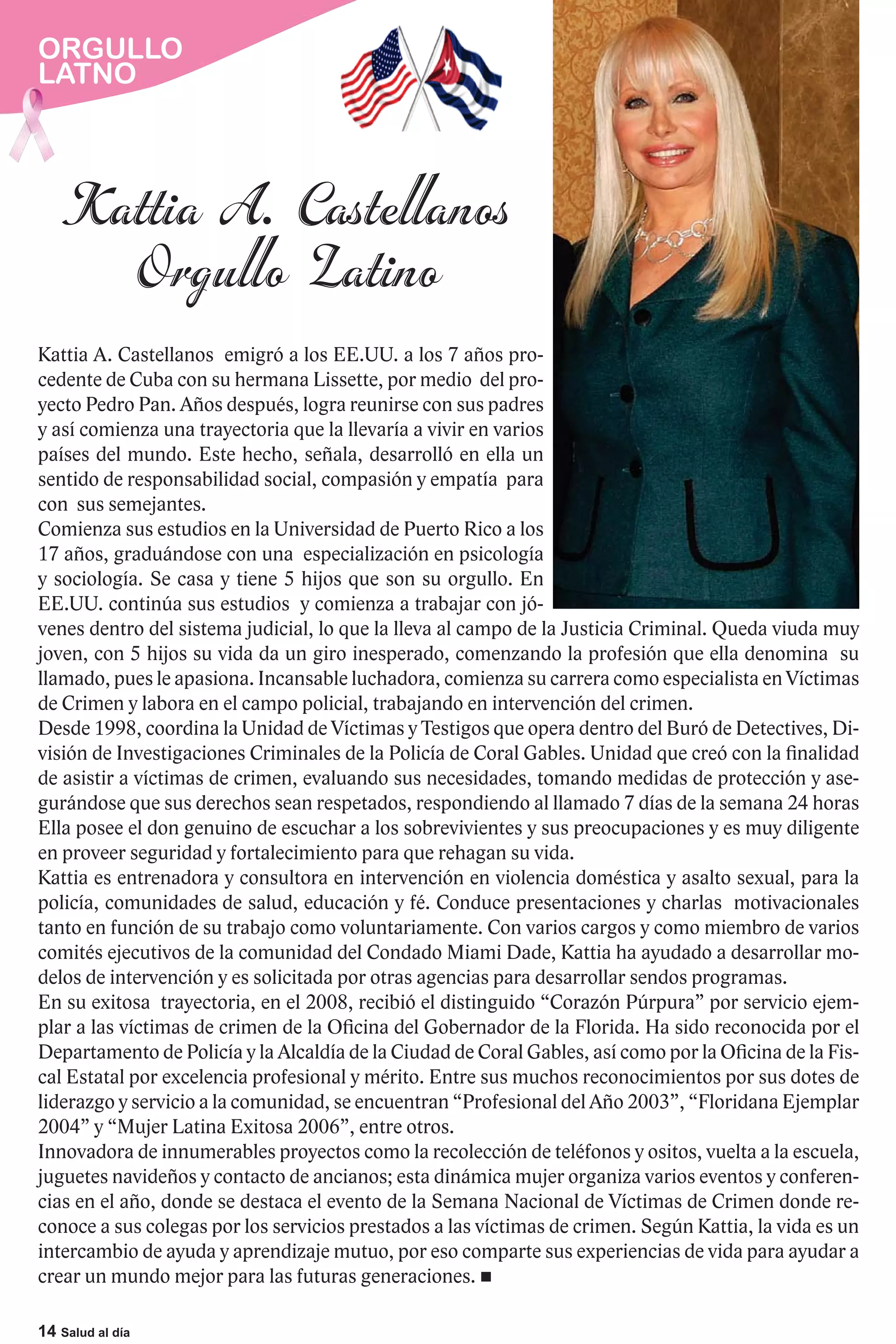 ORGULLO
LATNO




Kattia A. Castellanos emigró a los EE.UU. a los 7 años pro-
cedente de Cuba con su hermana Lissette, por medio del pro-
yecto Pedro Pan. Años después, logra reunirse con sus padres
y así comienza una trayectoria que la llevaría a vivir en varios
países del mundo. Este hecho, señala, desarrolló en ella un
sentido de responsabilidad social, compasión y empatía para
con sus semejantes.
Comienza sus estudios en la Universidad de Puerto Rico a los
17 años, graduándose con una especialización en psicología
y sociología. Se casa y tiene 5 hijos que son su orgullo. En
EE.UU. continúa sus estudios y comienza a trabajar con jó-
venes dentro del sistema judicial, lo que la lleva al campo de la Justicia Criminal. Queda viuda muy
joven, con 5 hijos su vida da un giro inesperado, comenzando la profesión que ella denomina su
llamado, pues le apasiona. Incansable luchadora, comienza su carrera como especialista en Víctimas
de Crimen y labora en el campo policial, trabajando en intervención del crimen.
Desde 1998, coordina la Unidad de Víctimas y Testigos que opera dentro del Buró de Detectives, Di-
visión de Investigaciones Criminales de la Policía de Coral Gables. Unidad que creó con la finalidad
de asistir a víctimas de crimen, evaluando sus necesidades, tomando medidas de protección y ase-
gurándose que sus derechos sean respetados, respondiendo al llamado 7 días de la semana 24 horas
Ella posee el don genuino de escuchar a los sobrevivientes y sus preocupaciones y es muy diligente
en proveer seguridad y fortalecimiento para que rehagan su vida.
Kattia es entrenadora y consultora en intervención en violencia doméstica y asalto sexual, para la
policía, comunidades de salud, educación y fé. Conduce presentaciones y charlas motivacionales
tanto en función de su trabajo como voluntariamente. Con varios cargos y como miembro de varios
comités ejecutivos de la comunidad del Condado Miami Dade, Kattia ha ayudado a desarrollar mo-
delos de intervención y es solicitada por otras agencias para desarrollar sendos programas.
En su exitosa trayectoria, en el 2008, recibió el distinguido “Corazón Púrpura” por servicio ejem-
plar a las víctimas de crimen de la Oficina del Gobernador de la Florida. Ha sido reconocida por el
Departamento de Policía y la Alcaldía de la Ciudad de Coral Gables, así como por la Oficina de la Fis-
cal Estatal por excelencia profesional y mérito. Entre sus muchos reconocimientos por sus dotes de
liderazgo y servicio a la comunidad, se encuentran “Profesional del Año 2003”, “Floridana Ejemplar
2004” y “Mujer Latina Exitosa 2006”, entre otros.
Innovadora de innumerables proyectos como la recolección de teléfonos y ositos, vuelta a la escuela,
juguetes navideños y contacto de ancianos; esta dinámica mujer organiza varios eventos y conferen-
cias en el año, donde se destaca el evento de la Semana Nacional de Víctimas de Crimen donde re-
conoce a sus colegas por los servicios prestados a las víctimas de crimen. Según Kattia, la vida es un
intercambio de ayuda y aprendizaje mutuo, por eso comparte sus experiencias de vida para ayudar a
crear un mundo mejor para las futuras generaciones.

14 Salud al día
 