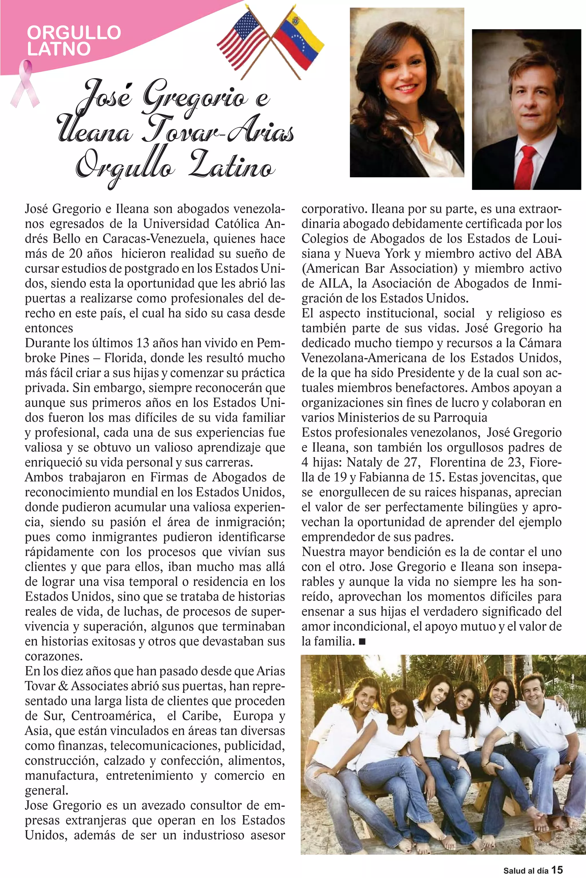 ORGULLO
LATNO




José Gregorio e Ileana son abogados venezola-        corporativo. Ileana por su parte, es una extraor-
nos egresados de la Universidad Católica An-         dinaria abogado debidamente certificada por los
drés Bello en Caracas-Venezuela, quienes hace        Colegios de Abogados de los Estados de Loui-
más de 20 años hicieron realidad su sueño de         siana y Nueva York y miembro activo del ABA
cursar estudios de postgrado en los Estados Uni-     (American Bar Association) y miembro activo
dos, siendo esta la oportunidad que les abrió las    de AILA, la Asociación de Abogados de Inmi-
puertas a realizarse como profesionales del de-      gración de los Estados Unidos.
recho en este país, el cual ha sido su casa desde    El aspecto institucional, social y religioso es
entonces                                             también parte de sus vidas. José Gregorio ha
Durante los últimos 13 años han vivido en Pem-       dedicado mucho tiempo y recursos a la Cámara
broke Pines – Florida, donde les resultó mucho       Venezolana-Americana de los Estados Unidos,
más fácil criar a sus hijas y comenzar su práctica   de la que ha sido Presidente y de la cual son ac-
privada. Sin embargo, siempre reconocerán que        tuales miembros benefactores. Ambos apoyan a
aunque sus primeros años en los Estados Uni-         organizaciones sin fines de lucro y colaboran en
dos fueron los mas difíciles de su vida familiar     varios Ministerios de su Parroquia
y profesional, cada una de sus experiencias fue      Estos profesionales venezolanos, José Gregorio
valiosa y se obtuvo un valioso aprendizaje que       e Ileana, son también los orgullosos padres de
enriqueció su vida personal y sus carreras.          4 hijas: Nataly de 27, Florentina de 23, Fiore-
Ambos trabajaron en Firmas de Abogados de            lla de 19 y Fabianna de 15. Estas jovencitas, que
reconocimiento mundial en los Estados Unidos,        se enorgullecen de su raices hispanas, aprecian
donde pudieron acumular una valiosa experien-        el valor de ser perfectamente bilingües y apro-
cia, siendo su pasión el área de inmigración;        vechan la oportunidad de aprender del ejemplo
pues como inmigrantes pudieron identificarse         emprendedor de sus padres.
rápidamente con los procesos que vivían sus          Nuestra mayor bendición es la de contar el uno
clientes y que para ellos, iban mucho mas allá       con el otro. Jose Gregorio e Ileana son insepa-
de lograr una visa temporal o residencia en los      rables y aunque la vida no siempre les ha son-
Estados Unidos, sino que se trataba de historias     reído, aprovechan los momentos difíciles para
reales de vida, de luchas, de procesos de super-     ensenar a sus hijas el verdadero significado del
vivencia y superación, algunos que terminaban        amor incondicional, el apoyo mutuo y el valor de
en historias exitosas y otros que devastaban sus     la familia.
corazones.
En los diez años que han pasado desde que Arias
Tovar & Associates abrió sus puertas, han repre-
sentado una larga lista de clientes que proceden
de Sur, Centroamérica, el Caribe, Europa y
Asia, que están vinculados en áreas tan diversas
como finanzas, telecomunicaciones, publicidad,
construcción, calzado y confección, alimentos,
manufactura, entretenimiento y comercio en
general.
Jose Gregorio es un avezado consultor de em-
presas extranjeras que operan en los Estados
Unidos, además de ser un industrioso asesor

                                                                                           Salud al día 15
 