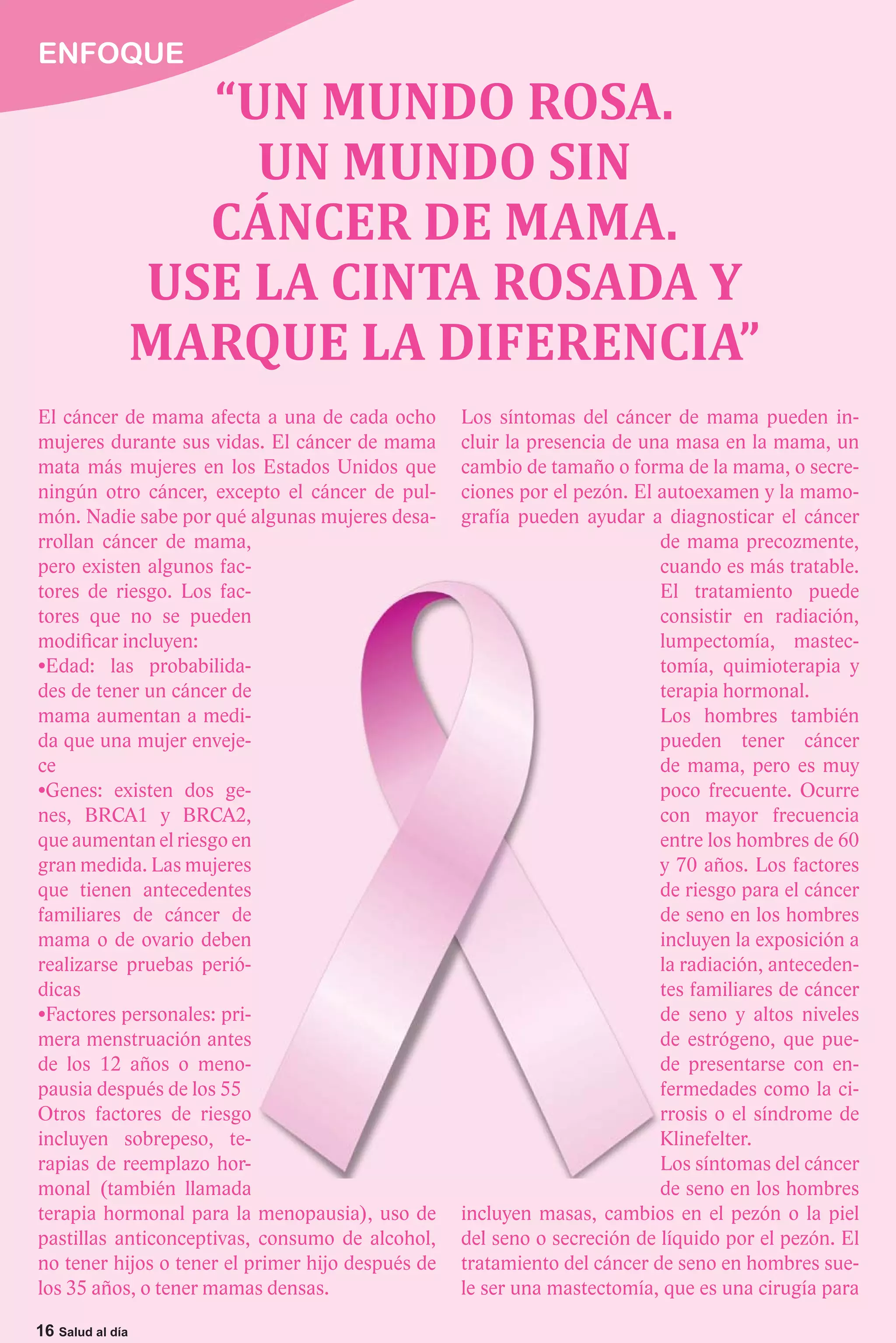 ENFOQUE
                    “UN MUNDO ROSA.
                      UN MUNDO SIN
                    CÁNCER DE MAMA.
                  USE LA CINTA ROSADA Y
                  MARQUE LA DIFERENCIA”
El cáncer de mama afecta a una de cada ocho        Los síntomas del cáncer de mama pueden in-
mujeres durante sus vidas. El cáncer de mama       cluir la presencia de una masa en la mama, un
mata más mujeres en los Estados Unidos que         cambio de tamaño o forma de la mama, o secre-
ningún otro cáncer, excepto el cáncer de pul-      ciones por el pezón. El autoexamen y la mamo-
món. Nadie sabe por qué algunas mujeres desa-      grafía pueden ayudar a diagnosticar el cáncer
rrollan cáncer de mama,                                                    de mama precozmente,
pero existen algunos fac-                                                  cuando es más tratable.
tores de riesgo. Los fac-                                                  El tratamiento puede
tores que no se pueden                                                     consistir en radiación,
modificar incluyen:                                                        lumpectomía, mastec-
                          -                                                tomía, quimioterapia y
des de tener un cáncer de                                                  terapia hormonal.
mama aumentan a medi-                                                      Los hombres también
da que una mujer enveje-                                                   pueden tener cáncer
ce                                                                         de mama, pero es muy
                          -                                                poco frecuente. Ocurre
nes, BRCA1 y BRCA2,                                                        con mayor frecuencia
que aumentan el riesgo en                                                  entre los hombres de 60
gran medida. Las mujeres                                                   y 70 años. Los factores
que tienen antecedentes                                                    de riesgo para el cáncer
familiares de cáncer de                                                    de seno en los hombres
mama o de ovario deben                                                     incluyen la exposición a
realizarse pruebas perió-                                                  la radiación, anteceden-
dicas                                                                      tes familiares de cáncer
                          -                                                de seno y altos niveles
mera menstruación antes                                                    de estrógeno, que pue-
de los 12 años o meno-                                                     de presentarse con en-
pausia después de los 55                                                   fermedades como la ci-
Otros factores de riesgo                                                   rrosis o el síndrome de
incluyen sobrepeso, te-                                                    Klinefelter.
rapias de reemplazo hor-                                                   Los síntomas del cáncer
monal (también llamada                                                     de seno en los hombres
terapia hormonal para la menopausia), uso de       incluyen masas, cambios en el pezón o la piel
pastillas anticonceptivas, consumo de alcohol,     del seno o secreción de líquido por el pezón. El
no tener hijos o tener el primer hijo después de   tratamiento del cáncer de seno en hombres sue-
los 35 años, o tener mamas densas.                 le ser una mastectomía, que es una cirugía para

16 Salud al día
 