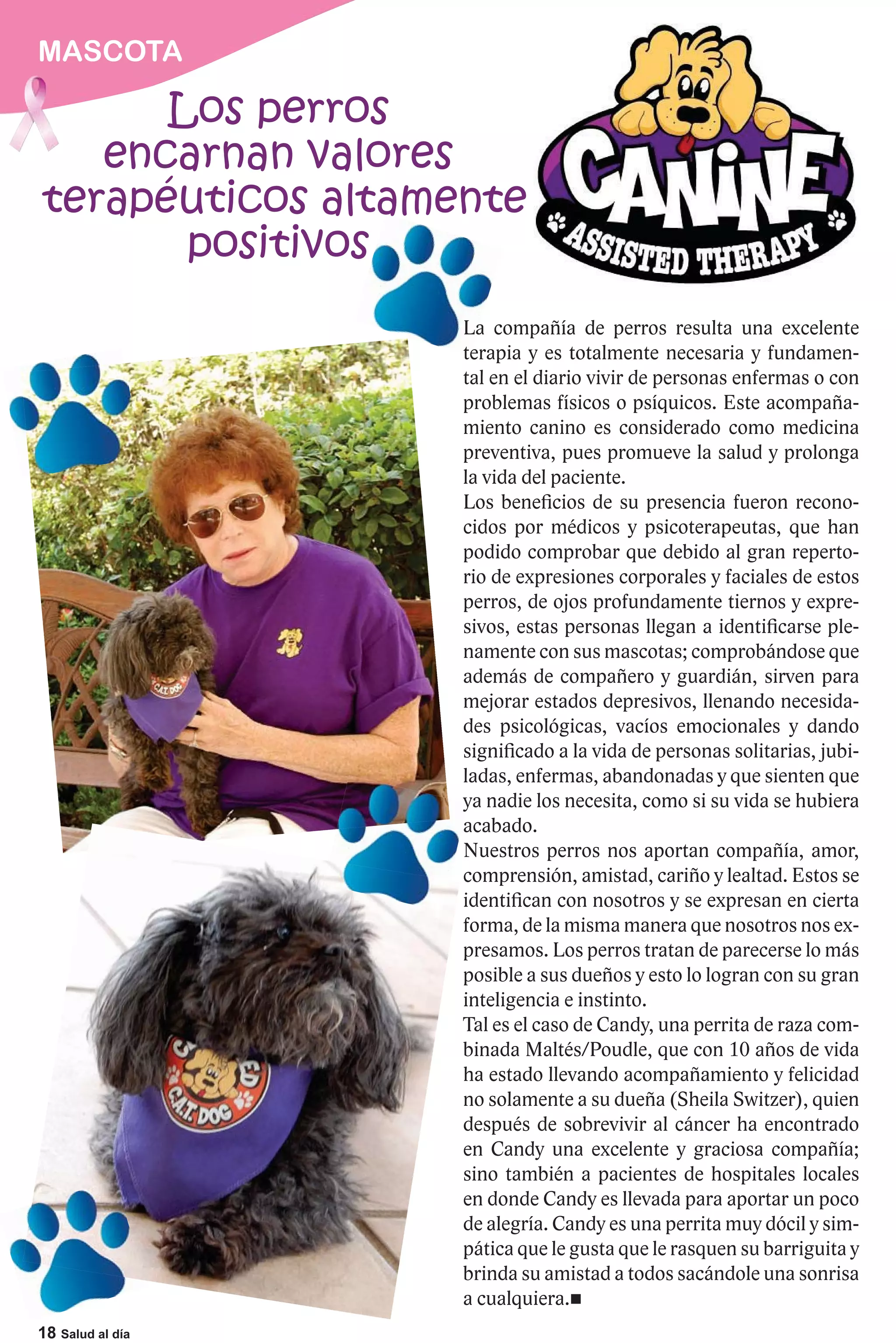 MASCOTA

      Los perros
   encarnan valores
terapéuticos altamente
                 a
       positivos
                   La compañía de perros resulta una excelente
                   te
                   terapia y es totalmente necesaria y fundamen-
                   tal en el diario vivir de personas enfermas o con
                   problemas físicos o psíquicos. Este acompaña-
                   miento canino es considerado como medicina
                   preventiva, pues promueve la salud y prolonga
                   la vida del paciente.
                   Los beneficios de su presencia fueron recono-
                   cidos por médicos y psicoterapeutas, que han
                   podido comprobar que debido al gran reperto-
                   rio de expresiones corporales y faciales de estos
                   perros, de ojos profundamente tiernos y expre-
                   sivos, estas personas llegan a identificarse ple-
                   namente con sus mascotas; comprobándose que
                   además de compañero y guardián, sirven para
                   mejorar estados depresivos, llenando necesida-
                   des psicológicas, vacíos emocionales y dando
                   significado a la vida de personas solitarias, jubi-
                   ladas, enfermas, abandonadas y que sienten que
                   ya nadie los necesita, como si su vida se hubiera
                   y
                   acabado.
                   Nuestros perros nos aportan compañía, amor,
                   comprensión, amistad, cariño y lealtad. Estos se
                   identifican con nosotros y se expresan en cierta
                   forma, de la misma manera que nosotros nos ex-
                   presamos. Los perros tratan de parecerse lo más
                   posible a sus dueños y esto lo logran con su gran
                   inteligencia e instinto.
                   Tal es el caso de Candy, una perrita de raza com-
                   binada Maltés/Poudle, que con 10 años de vida
                   ha estado llevando acompañamiento y felicidad
                   no solamente a su dueña (Sheila Switzer), quien
                   después de sobrevivir al cáncer ha encontrado
                   en Candy una excelente y graciosa compañía;
                   sino también a pacientes de hospitales locales
                   en donde Candy es llevada para aportar un poco
                   de alegría. Candy es una perrita muy dócil y sim-
                   pática que le gusta que le rasquen su barriguita y
                   brinda su amistad a todos sacándole una sonrisa
                   a cualquiera.
18 Salud al día
 