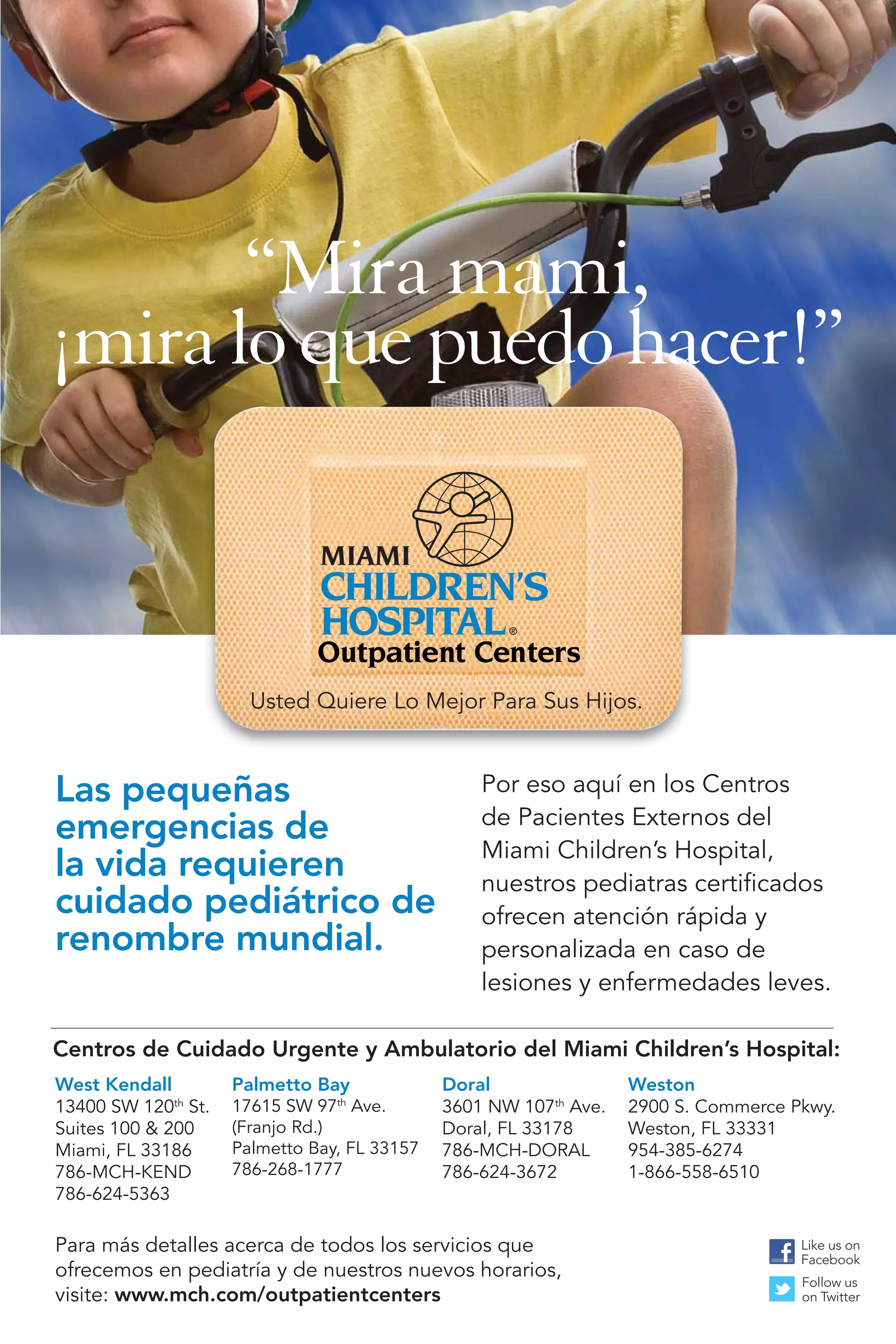 “Mira mami,
¡mira lo que puedo hacer!”


                               Outpatient Centers
                       Usted Quiere Lo Mejor Para Sus Hijos.



Las pequeñas                                      Por eso aquí en los Centros
                                                  de Pacientes Externos del
emergencias de
                                                  Miami Children’s Hospital,
la vida requieren                                 nuestros pediatras certiﬁcados
cuidado pediátrico de                             ofrecen atención rápida y
renombre mundial.                                 personalizada en caso de
                                                  lesiones y enfermedades leves.

Centros de Cuidado Urgente y Ambulatorio del Miami Children’s Hospital:
West Kendall         Palmetto Bay             Doral                Weston
13400 SW 120th St.   17615 SW 97th Ave.       3601 NW 107th Ave.   2900 S. Commerce Pkwy.
Suites 100 & 200     (Franjo Rd.)             Doral, FL 33178      Weston, FL 33331
Miami, FL 33186      Palmetto Bay, FL 33157   786-MCH-DORAL        954-385-6274
786-MCH-KEND         786-268-1777             786-624-3672         1-866-558-6510
786-624-5363

Para más detalles acerca de todos los servicios que                                  Like us on
                                                                                     Facebook
ofrecemos en pediatría y de nuestros nuevos horarios,                                Follow us
visite: www.mch.com/outpatientcenters                                                on Twitter
 