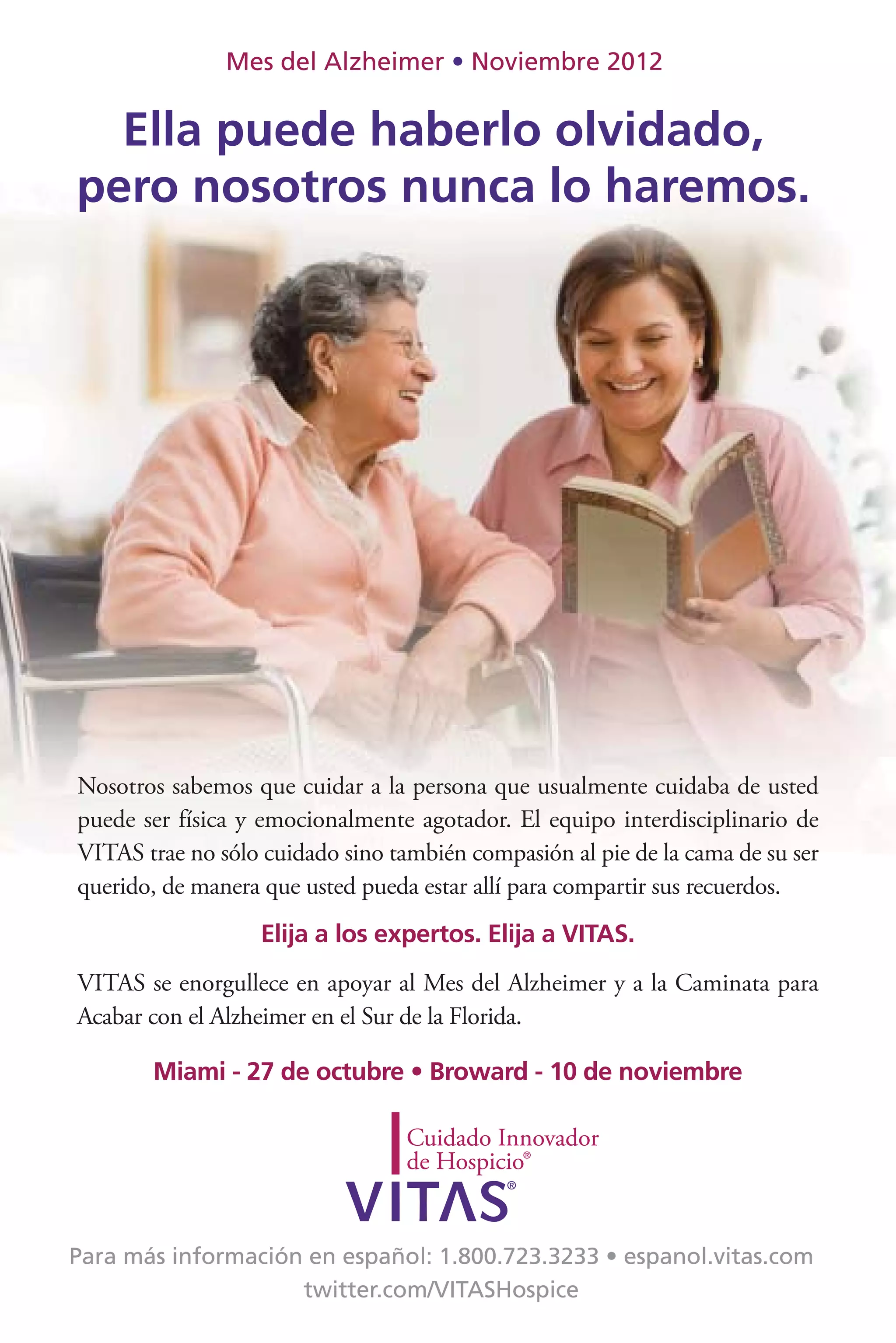 Mes del Alzheimer        Noviembre 2012


  Ella puede haberlo olvidado,
pero nosotros nunca lo haremos.




Nosotros sabemos que cuidar a la persona que usualmente cuidaba de usted
puede ser física y emocionalmente agotador. El equipo interdisciplinario de
VITAS trae no sólo cuidado sino también compasión al pie de la cama de su ser
querido, de manera que usted pueda estar allí para compartir sus recuerdos.
                   Elija a los expertos. Elija a VITAS.
VITAS se enorgullece en apoyar al Mes del Alzheimer y a la Caminata para
Acabar con el Alzheimer en el Sur de la Florida.
 