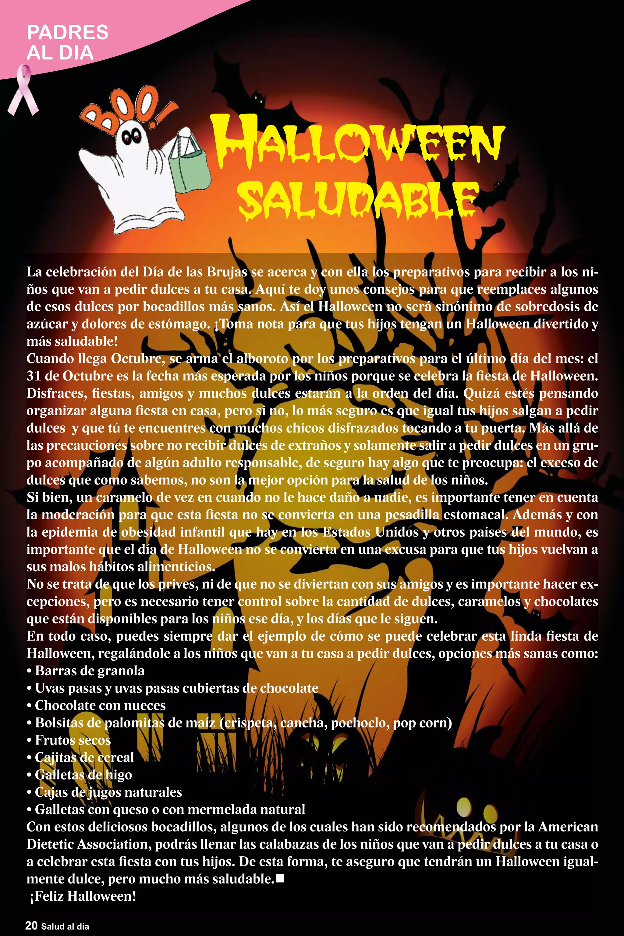 PADRES
AL DIA




La celebración del Día de las Brujas se acerca y con ella los preparativos para recibir a los ni-
ños que van a pedir dulces a tu casa. Aquí te doy unos consejos para que reemplaces algunos
de esos dulces por bocadillos más sanos. Así el Halloween no será sinónimo de sobredosis de
azúcar y dolores de estómago. ¡Toma nota para que tus hijos tengan un Halloween divertido y
más saludable!
Cuando llega Octubre, se arma el alboroto por los preparativos para el último día del mes: el
31 de Octubre es la fecha más esperada por los niños porque se celebra la fiesta de Halloween.
Disfraces, fiestas, amigos y muchos dulces estarán a la orden del día. Quizá estés pensando
organizar alguna fiesta en casa, pero si no, lo más seguro es que igual tus hijos salgan a pedir
dulces y que tú te encuentres con muchos chicos disfrazados tocando a tu puerta. Más allá de
las precauciones sobre no recibir dulces de extraños y solamente salir a pedir dulces en un gru-
po acompañado de algún adulto responsable, de seguro hay algo que te preocupa: el exceso de
dulces que como sabemos, no son la mejor opción para la salud de los niños.
Si bien, un caramelo de vez en cuando no le hace daño a nadie, es importante tener en cuenta
la moderación para que esta fiesta no se convierta en una pesadilla estomacal. Además y con
la epidemia de obesidad infantil que hay en los Estados Unidos y otros países del mundo, es
importante que el día de Halloween no se convierta en una excusa para que tus hijos vuelvan a
sus malos hábitos alimenticios.
No se trata de que los prives, ni de que no se diviertan con sus amigos y es importante hacer ex-
cepciones, pero es necesario tener control sobre la cantidad de dulces, caramelos y chocolates
que están disponibles para los niños ese día, y los días que le siguen.
En todo caso, puedes siempre dar el ejemplo de cómo se puede celebrar esta linda fiesta de
Halloween, regalándole a los niños que van a tu casa a pedir dulces, opciones más sanas como:




Con estos deliciosos bocadillos, algunos de los cuales han sido recomendados por la American
Dietetic Association, podrás llenar las calabazas de los niños que van a pedir dulces a tu casa o
a celebrar esta fiesta con tus hijos. De esta forma, te aseguro que tendrán un Halloween igual-
mente dulce, pero mucho más saludable.
¡Feliz Halloween!
20 Salud al día
 