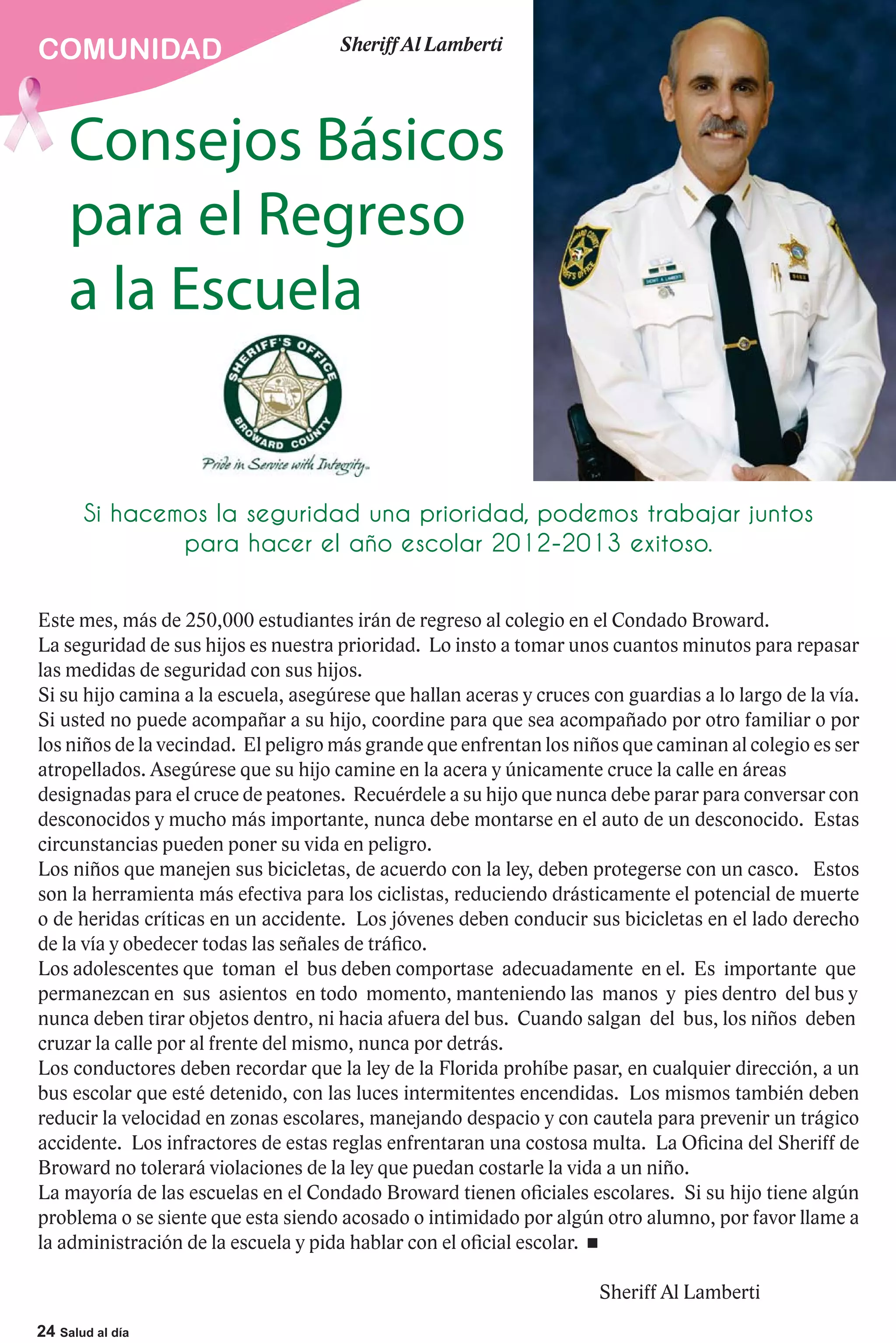 COMUNIDAD                            Sheriff Al Lamberti




     Consejos Básicos
     para el Regreso
     a la Escuela


       Si hacemos la seguridad una prioridad, podemos trabajar juntos
               para hacer el año escolar 2012-2013 exitoso.


Este mes, más de 250,000 estudiantes irán de regreso al colegio en el Condado Broward.
La seguridad de sus hijos es nuestra prioridad. Lo insto a tomar unos cuantos minutos para repasar
las medidas de seguridad con sus hijos.
Si su hijo camina a la escuela, asegúrese que hallan aceras y cruces con guardias a lo largo de la vía.
Si usted no puede acompañar a su hijo, coordine para que sea acompañado por otro familiar o por
los niños de la vecindad. El peligro más grande que enfrentan los niños que caminan al colegio es ser
atropellados. Asegúrese que su hijo camine en la acera y únicamente cruce la calle en áreas
designadas para el cruce de peatones. Recuérdele a su hijo que nunca debe parar para conversar con
desconocidos y mucho más importante, nunca debe montarse en el auto de un desconocido. Estas
circunstancias pueden poner su vida en peligro.
Los niños que manejen sus bicicletas, de acuerdo con la ley, deben protegerse con un casco. Estos
son la herramienta más efectiva para los ciclistas, reduciendo drásticamente el potencial de muerte
o de heridas críticas en un accidente. Los jóvenes deben conducir sus bicicletas en el lado derecho
de la vía y obedecer todas las señales de tráfico.
Los adolescentes que toman el bus deben comportase adecuadamente en el. Es importante que
permanezcan en sus asientos en todo momento, manteniendo las manos y pies dentro del bus y
nunca deben tirar objetos dentro, ni hacia afuera del bus. Cuando salgan del bus, los niños deben
cruzar la calle por al frente del mismo, nunca por detrás.
Los conductores deben recordar que la ley de la Florida prohíbe pasar, en cualquier dirección, a un
bus escolar que esté detenido, con las luces intermitentes encendidas. Los mismos también deben
reducir la velocidad en zonas escolares, manejando despacio y con cautela para prevenir un trágico
accidente. Los infractores de estas reglas enfrentaran una costosa multa. La Oficina del Sheriff de
Broward no tolerará violaciones de la ley que puedan costarle la vida a un niño.
La mayoría de las escuelas en el Condado Broward tienen oficiales escolares. Si su hijo tiene algún
problema o se siente que esta siendo acosado o intimidado por algún otro alumno, por favor llame a
la administración de la escuela y pida hablar con el oficial escolar.

                                                                      Sheriff Al Lamberti
24 Salud al día
 