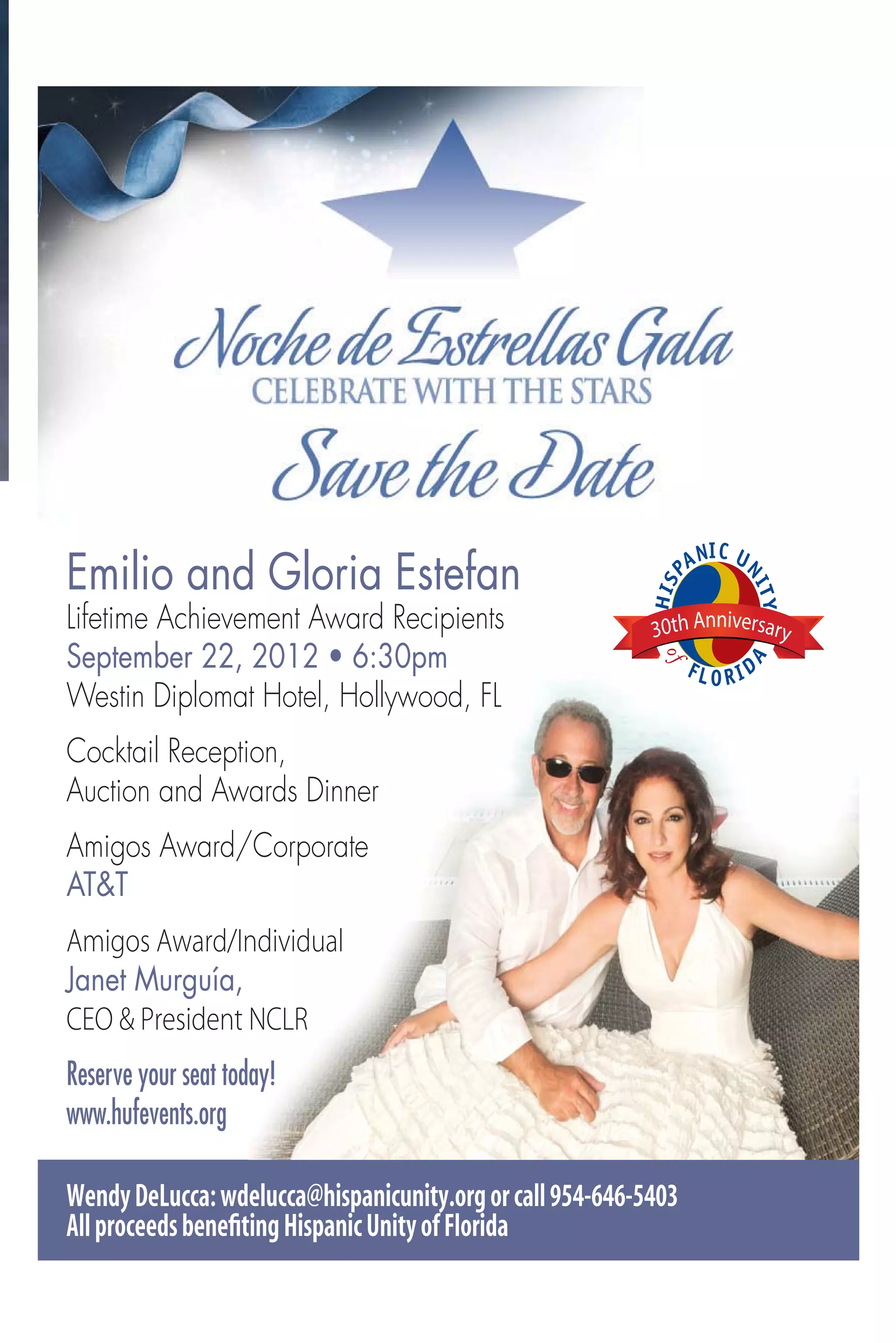 Emilio and Gloria Estefan
Lifetime Achievement Award Recipients                      30th Anniversary

Westin Diplomat Hotel, Hollywood, FL
Cocktail Reception,
Auction and Awards Dinner
Amigos Award/Corporate
AT&T
Amigos Award/Individual
Janet Murguía,
CEO & President NCLR
Reserve your seat today!
www.hufevents.org

Wendy DeLucca: wdelucca@hispanicunity.org or call 954-646-5403
All proceeds beneﬁting Hispanic Unity of Florida
 