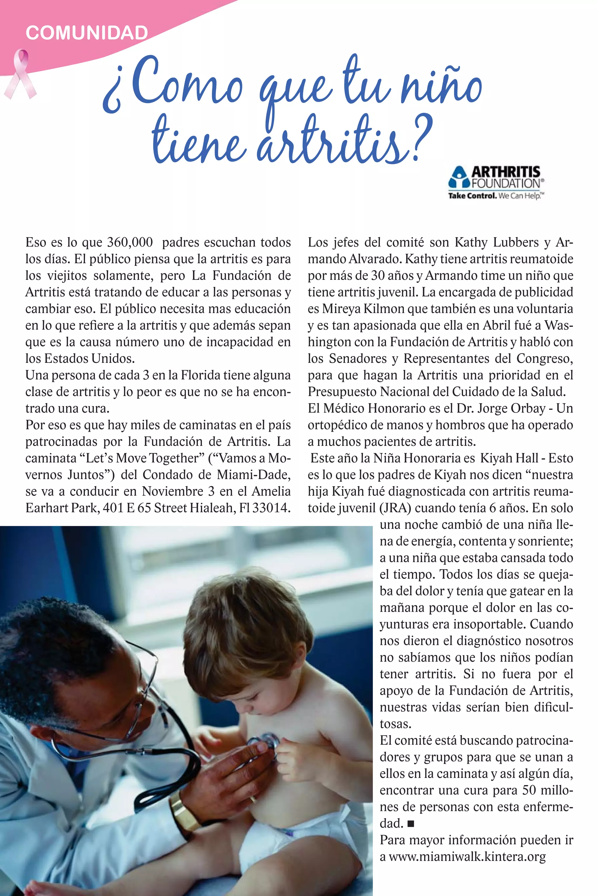 COMUNIDAD


              ¿Como que tu niño
                tiene artritis?
Eso es lo que 360,000 padres escuchan todos           Los jefes del comité son Kathy Lubbers y Ar-
los días. El público piensa que la artritis es para   mando Alvarado. Kathy tiene artritis reumatoide
los viejitos solamente, pero La Fundación de          por más de 30 años y Armando time un niño que
Artritis está tratando de educar a las personas y     tiene artritis juvenil. La encargada de publicidad
cambiar eso. El público necesita mas educación        es Mireya Kilmon que también es una voluntaria
en lo que refiere a la artritis y que además sepan    y es tan apasionada que ella en Abril fué a Was-
que es la causa número uno de incapacidad en          hington con la Fundación de Artritis y habló con
los Estados Unidos.                                   los Senadores y Representantes del Congreso,
Una persona de cada 3 en la Florida tiene alguna      para que hagan la Artritis una prioridad en el
clase de artritis y lo peor es que no se ha encon-    Presupuesto Nacional del Cuidado de la Salud.
trado una cura.                                       El Médico Honorario es el Dr. Jorge Orbay - Un
Por eso es que hay miles de caminatas en el país      ortopédico de manos y hombros que ha operado
patrocinadas por la Fundación de Artritis. La         a muchos pacientes de artritis.
caminata “Let’s Move Together” (“Vamos a Mo-           Este año la Niña Honoraria es Kiyah Hall - Esto
vernos Juntos”) del Condado de Miami-Dade,            es lo que los padres de Kiyah nos dicen “nuestra
se va a conducir en Noviembre 3 en el Amelia          hija Kiyah fué diagnosticada con artritis reuma-
Earhart Park, 401 E 65 Street Hialeah, Fl 33014.      toide juvenil (JRA) cuando tenía 6 años. En solo
                                                                      una noche cambió de una niña lle-
                                                                      na de energía, contenta y sonriente;
                                                                      a una niña que estaba cansada todo
                                                                      el tiempo. Todos los días se queja-
                                                                      ba del dolor y tenía que gatear en la
                                                                      mañana porque el dolor en las co-
                                                                      yunturas era insoportable. Cuando
                                                                      nos dieron el diagnóstico nosotros
                                                                      no sabíamos que los niños podían
                                                                      tener artritis. Si no fuera por el
                                                                      apoyo de la Fundación de Artritis,
                                                                      nuestras vidas serían bien dificul-
                                                                      tosas.
                                                                      El comité está buscando patrocina-
                                                                      dores y grupos para que se unan a
                                                                      ellos en la caminata y así algún día,
                                                                      encontrar una cura para 50 millo-
                                                                      nes de personas con esta enferme-
                                                                      dad.
                                                                      Para mayor información pueden ir
                                                                      a www.miamiwalk.kintera.org
 