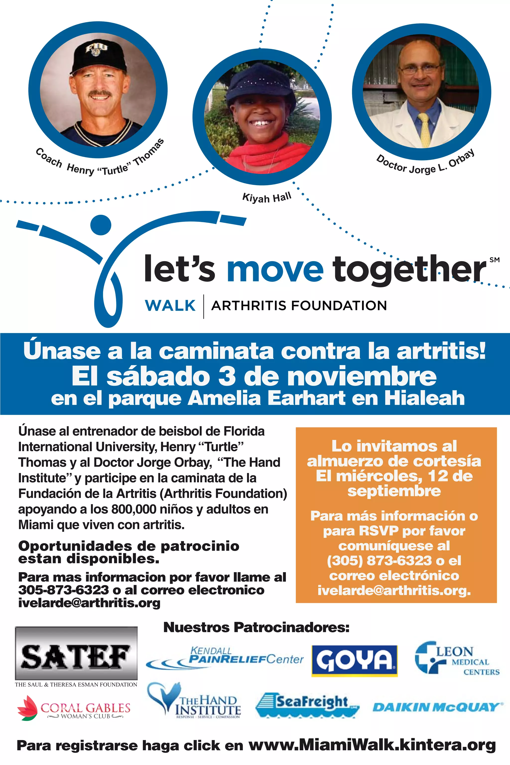 as
     C
                                                                                                                      ay
                                        m
         oa                                                                        Do
              ch                    T   ho                                              c tor                    rb
                   Henry
                           “Turtle”                                                             J o r g e L. O

                                                       K i y a h H a ll




  Únase a la caminata contra la artritis!
                   El sábado 3 de noviembre
              en el parque Amelia Earhart en Hialeah
Únase al entrenador de beisbol de Florida
International University, Henry “Turtle”                                     Lo invitamos al
Thomas y al Doctor Jorge Orbay, “The Hand                                 almuerzo de cortesía
Institute” y participe en la caminata de la                                El miércoles, 12 de
Fundación de la Artritis (Arthritis Foundation)                                septiembre
apoyando a los 800,000 niños y adultos en
                                                                          Para más información o
Miami que viven con artritis.                                               para RSVP por favor
Oportunidades de patrocinio                                                    comuníquese al
estan disponibles.                                                           (305) 873-6323 o el
Para mas informacion por favor llame al                                      correo electrónico
305-873-6323 o al correo electronico                                       ivelarde@arthritis.org.
ivelarde@arthritis.
ivelarde@arthritis.org
                                             Nuestros Patrocinadores:


THE SAUL & THERESA ESMAN FOUNDATION




Para registrarse haga click en www.MiamiWalk.kintera.org
 