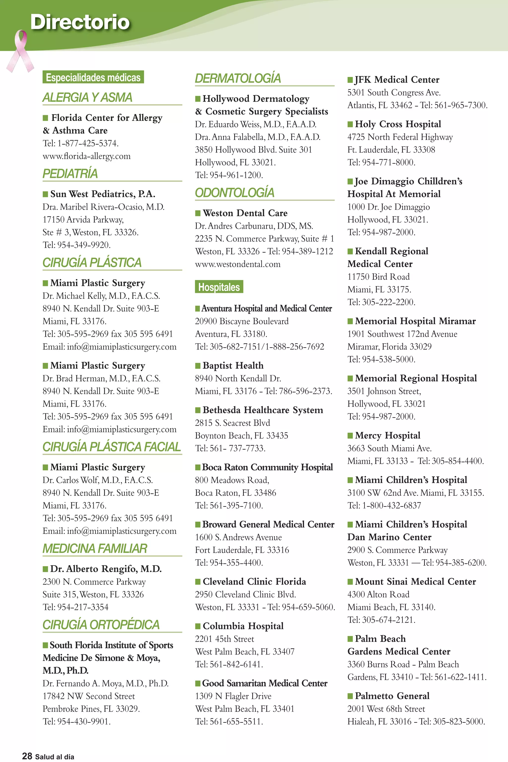 Directorio

       Especialidades médicas               DERMATOLOGÍA                              JFK Medical Center
                                                                                    5301 South Congress Ave.
      ALERGIA Y ASMA                         Hollywood Dermatology
                                                                                    Atlantis, FL 33462 - Tel: 561-965-7300.
                                            & Cosmetic Surgery Specialists
        Florida Center for Allergy
                                            Dr. Eduardo Weiss, M.D., F.A.A.D.         Holy Cross Hospital
      & Asthma Care
                                            Dra. Anna Falabella, M.D., F.A.A.D.     4725 North Federal Highway
      Tel: 1-877-425-5374.
                                            3850 Hollywood Blvd. Suite 301          Ft. Lauderdale, FL 33308
      www.ﬂorida-allergy.com
                                            Hollywood, FL 33021.                    Tel: 954-771-8000.
      PEDIATRÍA                             Tel: 954-961-1200.
                                                                                     Joe Dimaggio Chilldren’s
        Sun West Pediatrics, P.A.           ODONTOLOGÍA                             Hospital At Memorial
      Dra. Maribel Rivera-Ocasio, M.D.                                              1000 Dr. Joe Dimaggio
                                              Weston Dental Care
      17150 Arvida Parkway,                                                         Hollywood, FL 33021.
                                            Dr. Andres Carbunaru, DDS, MS.
      Ste # 3, Weston, FL 33326.                                                    Tel: 954-987-2000.
                                            2235 N. Commerce Parkway, Suite # 1
      Tel: 954-349-9920.
                                            Weston, FL 33326 - Tel: 954-389-1212     Kendall Regional
      CIRUGÍA PLÁSTICA                      www.westondental.com                    Medical Center
                                                                                    11750 Bird Road
        Miami Plastic Surgery               Hospitales                              Miami, FL 33175.
      Dr. Michael Kelly, M.D., F.A.C.S.
                                                                                    Tel: 305-222-2200.
      8940 N. Kendall Dr. Suite 903-E        Aventura Hospital and Medical Center
      Miami, FL 33176.                      20900 Biscayne Boulevard                  Memorial Hospital Miramar
      Tel: 305-595-2969 fax 305 595 6491    Aventura, FL 33180.                     1901 Southwest 172nd Avenue
      Email: info@miamiplasticsurgery.com   Tel: 305-682-7151/1-888-256-7692        Miramar, Florida 33029
                                                                                    Tel: 954-538-5000.
        Miami Plastic Surgery                 Baptist Health
      Dr. Brad Herman, M.D., F.A.C.S.       8940 North Kendall Dr.                    Memorial Regional Hospital
      8940 N. Kendall Dr. Suite 903-E       Miami, FL 33176 - Tel: 786-596-2373.    3501 Johnson Street,
      Miami, FL 33176.                                                              Hollywood, FL 33021
                                              Bethesda Healthcare System
      Tel: 305-595-2969 fax 305 595 6491                                            Tel: 954-987-2000.
                                            2815 S. Seacrest Blvd
      Email: info@miamiplasticsurgery.com
                                            Boynton Beach, FL 33435                   Mercy Hospital
      CIRUGÍA PLÁSTICA FACIAL               Tel: 561- 737-7733.                     3663 South Miami Ave.
                                                                                    Miami, FL 33133 - Tel: 305-854-4400.
        Miami Plastic Surgery                Boca Raton Community Hospital
      Dr. Carlos Wolf, M.D., F.A.C.S.       800 Meadows Road,                         Miami Children’s Hospital
      8940 N. Kendall Dr. Suite 903-E       Boca Raton, FL 33486                    3100 SW 62nd Ave. Miami, FL 33155.
      Miami, FL 33176.                      Tel: 561-395-7100.                      Tel: 1-800-432-6837
      Tel: 305-595-2969 fax 305 595 6491
                                              Broward General Medical Center         Miami Children’s Hospital
      Email: info@miamiplasticsurgery.com
                                            1600 S. Andrews Avenue                  Dan Marino Center
      MEDICINA FAMILIAR                     Fort Lauderdale, FL 33316               2900 S. Commerce Parkway
                                            Tel: 954-355-4400.                      Weston, FL 33331 — Tel: 954-385-6200.
        Dr. Alberto Rengifo, M.D.
      2300 N. Commerce Parkway                Cleveland Clinic Florida                Mount Sinai Medical Center
      Suite 315, Weston, FL 33326           2950 Cleveland Clinic Blvd.             4300 Alton Road
      Tel: 954-217-3354                     Weston, FL 33331 - Tel: 954-659-5060.   Miami Beach, FL 33140.
                                                                                    Tel: 305-674-2121.
      CIRUGÍA ORTOPÉDICA                      Columbia Hospital
                                            2201 45th Street                         Palm Beach
       South Florida Institute of Sports
                                            West Palm Beach, FL 33407               Gardens Medical Center
      Medicine De Simone & Moya,
                                            Tel: 561-842-6141.                      3360 Burns Road - Palm Beach
      M.D., Ph.D.
                                                                                    Gardens, FL 33410 - Tel: 561-622-1411.
      Dr. Fernando A. Moya, M.D., Ph.D.      Good Samaritan Medical Center
      17842 NW Second Street                1309 N Flagler Drive                      Palmetto General
      Pembroke Pines, FL 33029.             West Palm Beach, FL 33401               2001 West 68th Street
      Tel: 954-430-9901.                    Tel: 561-655-5511.                      Hialeah, FL 33016 - Tel: 305-823-5000.

  28 | Salud al día
28 Salud al día
 