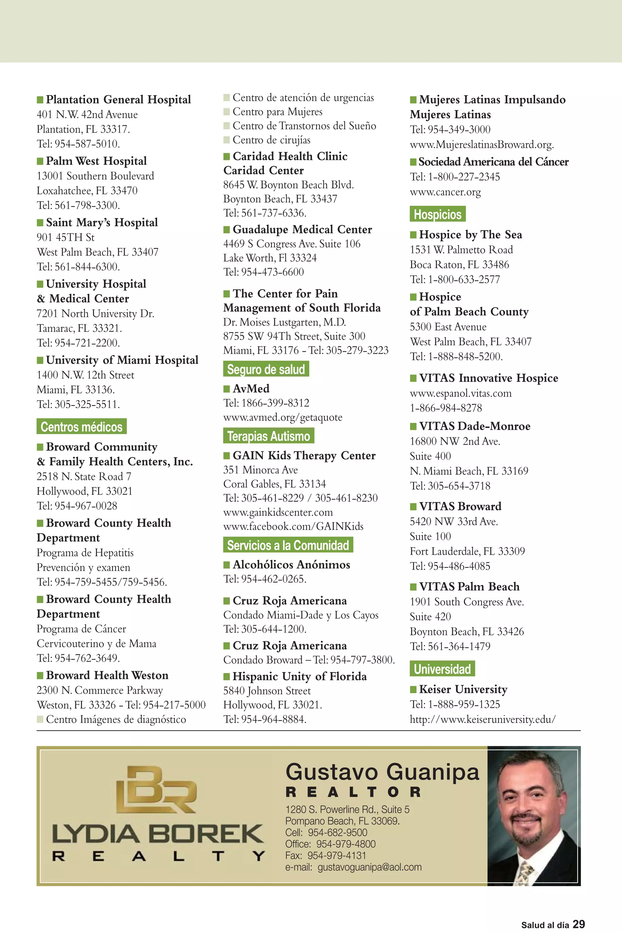 Plantation General Hospital            Centro de atención de urgencias        Mujeres Latinas Impulsando
401 N.W. 42nd Avenue                     Centro para Mujeres                   Mujeres Latinas
Plantation, FL 33317.                    Centro de Transtornos del Sueño       Tel: 954-349-3000
Tel: 954-587-5010.                       Centro de cirujías                    www.MujereslatinasBroward.org.
  Palm West Hospital                    Caridad Health Clinic                    Sociedad Americana del Cáncer
13001 Southern Boulevard               Caridad Center                          Tel: 1-800-227-2345
Loxahatchee, FL 33470                  8645 W. Boynton Beach Blvd.
                                                                               www.cancer.org
                                       Boynton Beach, FL 33437
Tel: 561-798-3300.
                                       Tel: 561-737-6336.                       Hospicios
  Saint Mary’s Hospital
                                         Guadalupe Medical Center                Hospice by The Sea
901 45TH St
                                       4469 S Congress Ave. Suite 106          1531 W. Palmetto Road
West Palm Beach, FL 33407              Lake Worth, Fl 33324
Tel: 561-844-6300.                                                             Boca Raton, FL 33486
                                       Tel: 954-473-6600
 University Hospital                                                           Tel: 1-800-633-2577
& Medical Center                        The Center for Pain                      Hospice
7201 North University Dr.              Management of South Florida             of Palm Beach County
                                       Dr. Moises Lustgarten, M.D.             5300 East Avenue
Tamarac, FL 33321.
                                       8755 SW 94Th Street, Suite 300          West Palm Beach, FL 33407
Tel: 954-721-2200.
                                       Miami, FL 33176 - Tel: 305-279-3223
  University of Miami Hospital                                                 Tel: 1-888-848-5200.
1400 N.W. 12th Street                  Seguro de salud
                                                                                 VITAS Innovative Hospice
Miami, FL 33136.                         AvMed                                 www.espanol.vitas.com
Tel: 305-325-5511.                     Tel: 1866-399-8312                      1-866-984-8278
                                       www.avmed.org/getaquote
Centros médicos                                                                  VITAS Dade-Monroe
                                       Terapias Autismo                        16800 NW 2nd Ave.
 Broward Community
& Family Health Centers, Inc.            GAIN Kids Therapy Center              Suite 400
                                       351 Minorca Ave                         N. Miami Beach, FL 33169
2518 N. State Road 7
                                       Coral Gables, FL 33134                  Tel: 305-654-3718
Hollywood, FL 33021
                                       Tel: 305-461-8229 / 305-461-8230
Tel: 954-967-0028                                                                VITAS Broward
                                       www.gainkidscenter.com
 Broward County Health                 www.facebook.com/GAINKids               5420 NW 33rd Ave.
Department                                                                     Suite 100
Programa de Hepatitis
                                       Servicios a la Comunidad                Fort Lauderdale, FL 33309
Prevención y examen                      Alcohólicos Anónimos                  Tel: 954-486-4085
Tel: 954-759-5455/759-5456.            Tel: 954-462-0265.
                                                                                 VITAS Palm Beach
 Broward County Health                   Cruz Roja Americana                   1901 South Congress Ave.
Department                             Condado Miami-Dade y Los Cayos          Suite 420
Programa de Cáncer                     Tel: 305-644-1200.                      Boynton Beach, FL 33426
Cervicouterino y de Mama                 Cruz Roja Americana                   Tel: 561-364-1479
Tel: 954-762-3649.                     Condado Broward – Tel: 954-797-3800.
  Broward Health Weston                  Hispanic Unity of Florida              Universidad
2300 N. Commerce Parkway               5840 Johnson Street                       Keiser University
Weston, FL 33326 - Tel: 954-217-5000   Hollywood, FL 33021.                    Tel: 1-888-959-1325
  Centro Imágenes de diagnóstico       Tel: 954-964-8884.                      http://www.keiseruniversity.edu/



                                                    Gustavo Guanipa
                                                    R E A L T O R
                                                    1280 S. Powerline Rd., Suite 5
                                                    Pompano Beach, FL 33069.
                                                    Cell: 954-682-9500
                                                    Ofﬁce: 954-979-4800
                                                    Fax: 954-979-4131
                                                    e-mail: gustavoguanipa@aol.com



                                                                                                         Salud al día | 29
                                                                                                       Salud al día 29
 