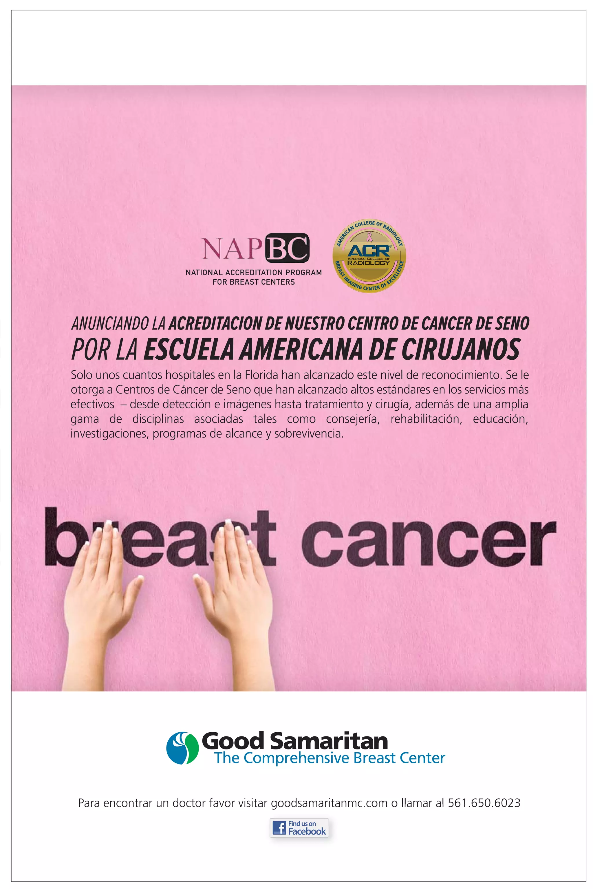 NATIONAL ACCREDITATION PROGRAM
                             FOR BREAST CENTERS




ANUNCIANDO LA ACREDITACION DE NUESTRO CENTRO DE CANCER DE SENO
POR LA ESCUELA AMERICANA DE CIRUJANOS
Solo unos cuantos hospitales en la Florida han alcanzado este nivel de reconocimiento. Se le
otorga a Centros de Cáncer de Seno que han alcanzado altos estándares en los servicios más
efectivos – desde detección e imágenes hasta tratamiento y cirugía, además de una amplia
gama de disciplinas asociadas tales como consejería, rehabilitación, educación,
investigaciones, programas de alcance y sobrevivencia.




 Para encontrar un doctor favor visitar goodsamaritanmc.com o llamar al 561.650.6023
 
