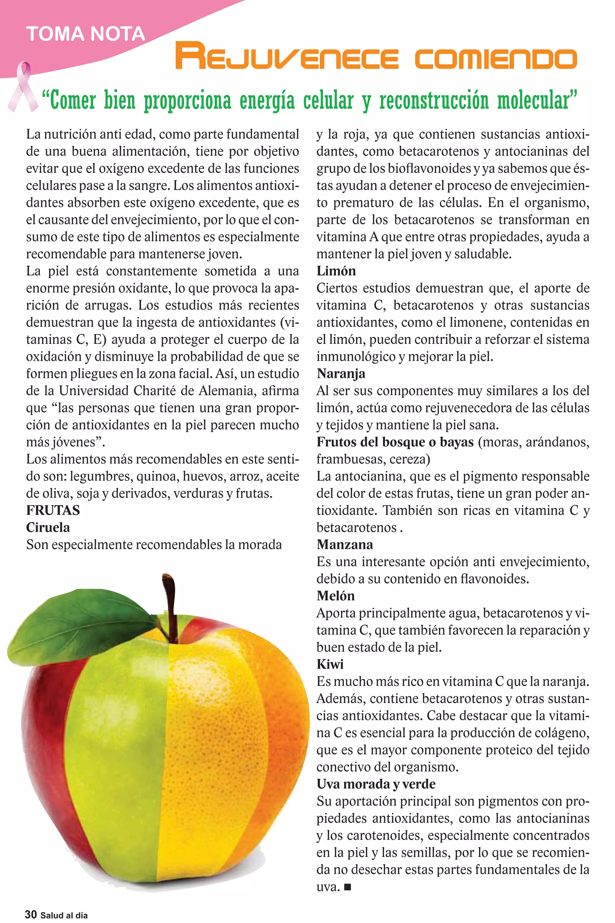 TOMA NOTA


    “Comer bien proporciona energía celular y reconstrucción molecular”
La nutrición anti edad, como parte fundamental       y la roja, ya que contienen sustancias antioxi-
de una buena alimentación, tiene por objetivo        dantes, como betacarotenos y antocianinas del
evitar que el oxígeno excedente de las funciones     grupo de los bioflavonoides y ya sabemos que és-
celulares pase a la sangre. Los alimentos antioxi-   tas ayudan a detener el proceso de envejecimien-
dantes absorben este oxígeno excedente, que es       to prematuro de las células. En el organismo,
el causante del envejecimiento, por lo que el con-   parte de los betacarotenos se transforman en
sumo de este tipo de alimentos es especialmente      vitamina A que entre otras propiedades, ayuda a
recomendable para mantenerse joven.                  mantener la piel joven y saludable.
La piel está constantemente sometida a una           Limón
enorme presión oxidante, lo que provoca la apa-      Ciertos estudios demuestran que, el aporte de
rición de arrugas. Los estudios más recientes        vitamina C, betacarotenos y otras sustancias
demuestran que la ingesta de antioxidantes (vi-      antioxidantes, como el limonene, contenidas en
taminas C, E) ayuda a proteger el cuerpo de la       el limón, pueden contribuir a reforzar el sistema
oxidación y disminuye la probabilidad de que se      inmunológico y mejorar la piel.
formen pliegues en la zona facial. Así, un estudio   Naranja
de la Universidad Charité de Alemania, afirma        Al ser sus componentes muy similares a los del
que “las personas que tienen una gran propor-        limón, actúa como rejuvenecedora de las células
ción de antioxidantes en la piel parecen mucho       y tejidos y mantiene la piel sana.
más jóvenes”.                                        Frutos del bosque o bayas (moras, arándanos,
Los alimentos más recomendables en este senti-       frambuesas, cereza)
do son: legumbres, quinoa, huevos, arroz, aceite     La antocianina, que es el pigmento responsable
de oliva, soja y derivados, verduras y frutas.       del color de estas frutas, tiene un gran poder an-
FRUTAS                                               tioxidante. También son ricas en vitamina C y
Ciruela                                              betacarotenos .
Son especialmente recomendables la morada            Manzana
                                                     Es una interesante opción anti envejecimiento,
                                                     debido a su contenido en flavonoides.
                                                     Melón
                                                     Aporta principalmente agua, betacarotenos y vi-
                                                     tamina C, que también favorecen la reparación y
                                                     buen estado de la piel.
                                                     Kiwi
                                                     Es mucho más rico en vitamina C que la naranja.
                                                     Además, contiene betacarotenos y otras sustan-
                                                     cias antioxidantes. Cabe destacar que la vitami-
                                                     na C es esencial para la producción de colágeno,
                                                     que es el mayor componente proteico del tejido
                                                     conectivo del organismo.
                                                     Uva morada y verde
                                                     Su aportación principal son pigmentos con pro-
                                                     piedades antioxidantes, como las antocianinas
                                                     y los carotenoides, especialmente concentrados
                                                     en la piel y las semillas, por lo que se recomien-
                                                     da no desechar estas partes fundamentales de la
                                                     uva.
30 Salud al día
 
