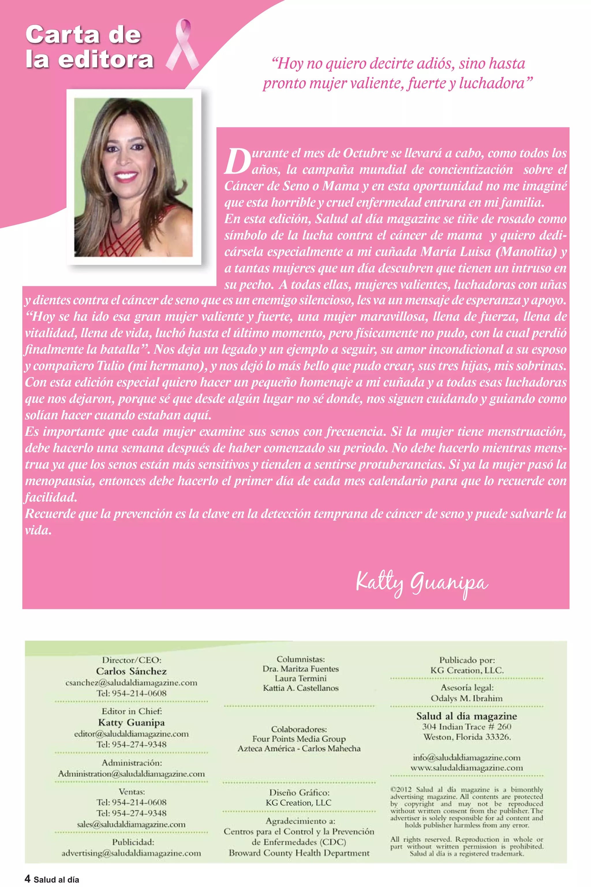 Carta de
la editora                                    “Hoy no quiero decirte adiós, sino hasta
                                             pronto mujer valiente, fuerte y luchadora”




                                      D      urante el mes de Octubre se llevará a cabo, como todos los
                                             años, la campaña mundial de concientización sobre el
                                       Cáncer de Seno o Mama y en esta oportunidad no me imaginé
                                       que esta horrible y cruel enfermedad entrara en mi familia.
                                       En esta edición, Salud al día magazine se tiñe de rosado como
                                       símbolo de la lucha contra el cáncer de mama y quiero dedi-
                                       cársela especialmente a mi cuñada María Luisa (Manolita) y
                                       a tantas mujeres que un día descubren que tienen un intruso en
                                       su pecho. A todas ellas, mujeres valientes, luchadoras con uñas
y dientes contra el cáncer de seno que es un enemigo silencioso, les va un mensaje de esperanza y apoyo.
“Hoy se ha ido esa gran mujer valiente y fuerte, una mujer maravillosa, llena de fuerza, llena de
vitalidad, llena de vida, luchó hasta el último momento, pero físicamente no pudo, con la cual perdió
finalmente la batalla”. Nos deja un legado y un ejemplo a seguir, su amor incondicional a su esposo
y compañero Tulio (mi hermano), y nos dejó lo más bello que pudo crear, sus tres hijas, mis sobrinas.
Con esta edición especial quiero hacer un pequeño homenaje a mi cuñada y a todas esas luchadoras
que nos dejaron, porque sé que desde algún lugar no sé donde, nos siguen cuidando y guiando como
solían hacer cuando estaban aquí.
Es importante que cada mujer examine sus senos con frecuencia. Si la mujer tiene menstruación,
debe hacerlo una semana después de haber comenzado su periodo. No debe hacerlo mientras mens-
trua ya que los senos están más sensitivos y tienden a sentirse protuberancias. Si ya la mujer pasó la
menopausia, entonces debe hacerlo el primer día de cada mes calendario para que lo recuerde con
facilidad.
Recuerde que la prevención es la clave en la detección temprana de cáncer de seno y puede salvarle la
vida.


                                                                 Katty Guanipa




                                              KG Creation, LLC




4 Salud al día
 