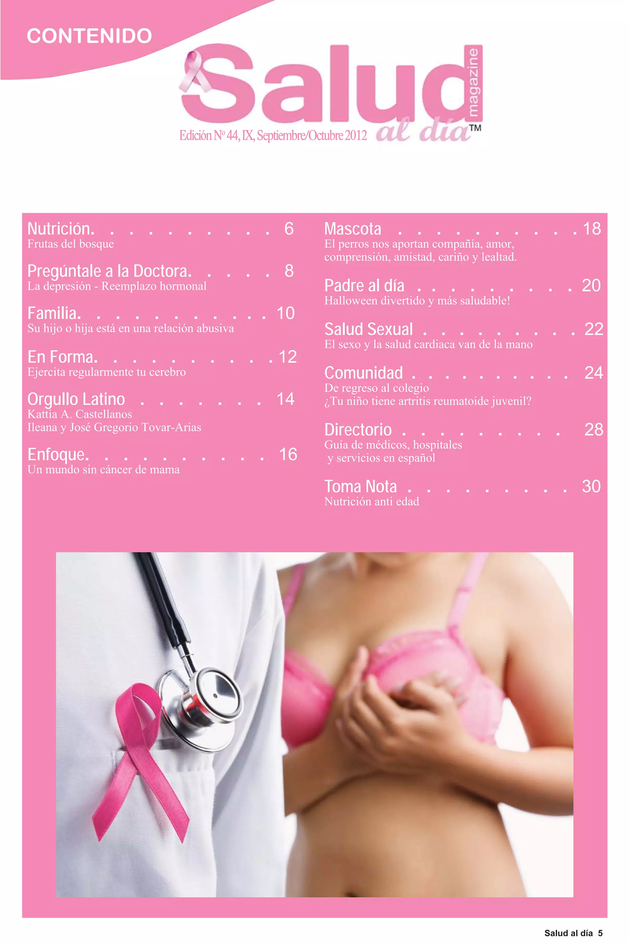 CONTENIDO



                               Edición No 44, IX, Septiembre/Octubre 2012




Nutrición. . . . . . . . . . 6                                 Mascota . . . . . . . . . . 18
Frutas del bosque                                              El perros nos aportan compañía, amor,
                                                               comprensión, amistad, cariño y lealtad.
Pregúntale a la Doctora. . . . . 8
La depresión - Reemplazo hormonal                              Padre al día . . . . . . . . . 20
                                                               Halloween divertido y más saludable!
Familia. . . . . . . . . . . 10
Su hijo o hija está en una relación abusiva                    Salud Sexual . . . . . . . . . 22
                                                               El sexo y la salud cardiaca van de la mano
En Forma. . . . . . . . . . 12
Ejercita regularmente tu cerebro                               Comunidad . . . . . . . . . . 24
                                                               De regreso al colegio
Orgullo Latino . . . . . . . 14                                ¿Tu niño tiene artritis reumatoide juvenil?
Kattia A. Castellanos
Ileana y José Gregorio Tovar-Arias                             Directorio . . . . . . . . .                           28
                                                               Guía de médicos, hospitales
Enfoque. . . . . . . . . . 16                                  y servicios en español
Un mundo sin cáncer de mama
                                                               Toma Nota . . . . . . . . . 30
                                                               Nutrición anti edad




                                                                                                             Salud al día 5
 