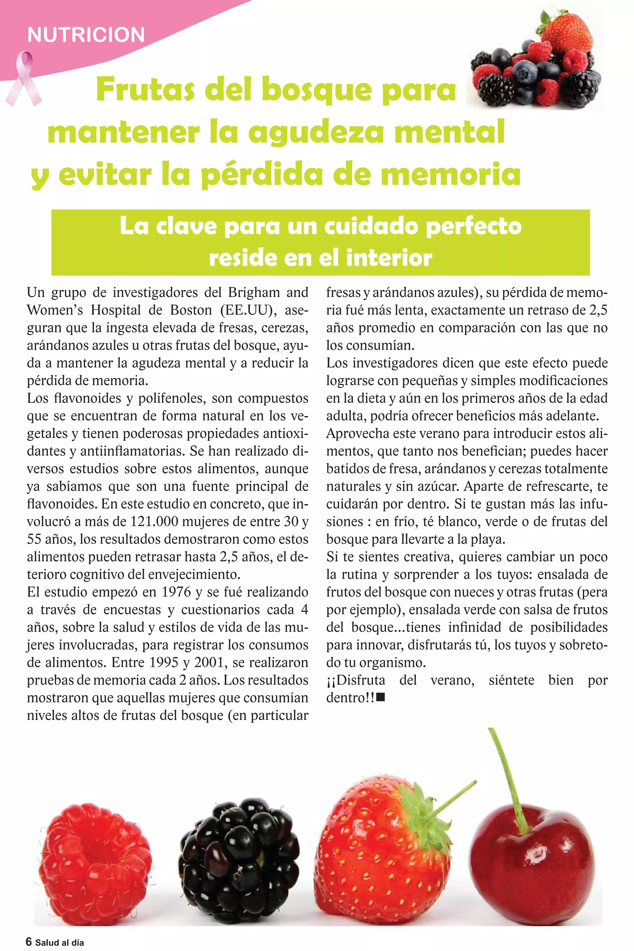 NUTRICION

     Frutas del bosque para
  mantener la agudeza mental
 y evitar la pérdida de memoria
                 La clave para un cuidado perfecto
                        reside en el interior
Un grupo de investigadores del Brigham and          fresas y arándanos azules), su pérdida de memo-
Women’s Hospital de Boston (EE.UU), ase-            ria fué más lenta, exactamente un retraso de 2,5
guran que la ingesta elevada de fresas, cerezas,    años promedio en comparación con las que no
arándanos azules u otras frutas del bosque, ayu-    los consumían.
da a mantener la agudeza mental y a reducir la      Los investigadores dicen que este efecto puede
pérdida de memoria.                                 lograrse con pequeñas y simples modificaciones
Los flavonoides y polifenoles, son compuestos       en la dieta y aún en los primeros años de la edad
que se encuentran de forma natural en los ve-       adulta, podría ofrecer beneficios más adelante.
getales y tienen poderosas propiedades antioxi-     Aprovecha este verano para introducir estos ali-
dantes y antiinflamatorias. Se han realizado di-    mentos, que tanto nos benefician; puedes hacer
versos estudios sobre estos alimentos, aunque       batidos de fresa, arándanos y cerezas totalmente
ya sabíamos que son una fuente principal de         naturales y sin azúcar. Aparte de refrescarte, te
flavonoides. En este estudio en concreto, que in-   cuidarán por dentro. Si te gustan más las infu-
volucró a más de 121.000 mujeres de entre 30 y      siones : en frío, té blanco, verde o de frutas del
55 años, los resultados demostraron como estos      bosque para llevarte a la playa.
alimentos pueden retrasar hasta 2,5 años, el de-    Si te sientes creativa, quieres cambiar un poco
terioro cognitivo del envejecimiento.               la rutina y sorprender a los tuyos: ensalada de
El estudio empezó en 1976 y se fué realizando       frutos del bosque con nueces y otras frutas (pera
a través de encuestas y cuestionarios cada 4        por ejemplo), ensalada verde con salsa de frutos
años, sobre la salud y estilos de vida de las mu-   del bosque…tienes infinidad de posibilidades
jeres involucradas, para registrar los consumos     para innovar, disfrutarás tú, los tuyos y sobreto-
de alimentos. Entre 1995 y 2001, se realizaron      do tu organismo.
pruebas de memoria cada 2 años. Los resultados      ¡¡Disfruta del verano, siéntete bien por
mostraron que aquellas mujeres que consumían        dentro!!
niveles altos de frutas del bosque (en particular




6 Salud al día
 