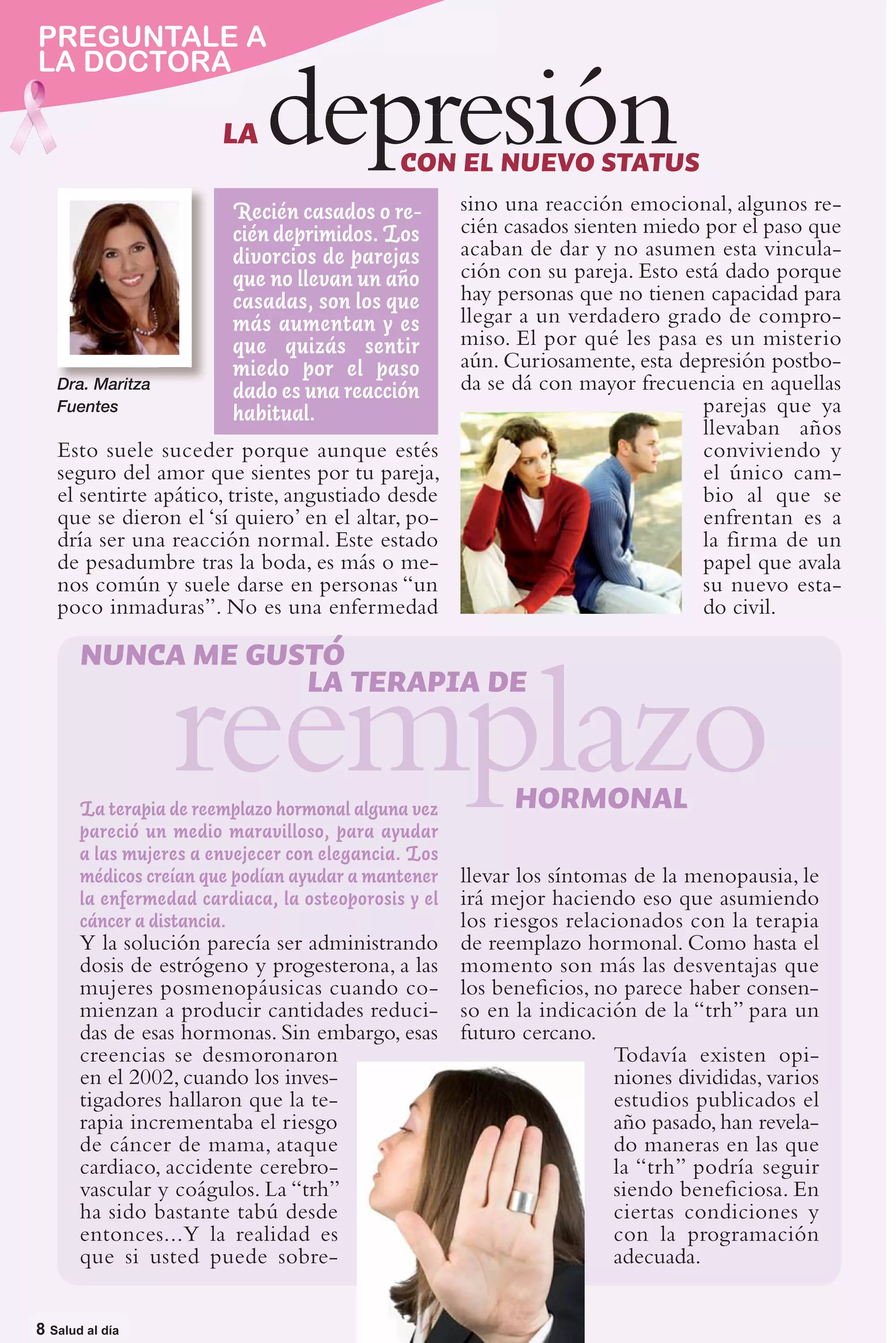 pregúntale A
PREGUNTALE
LA DOCTORA a
la doctora
                        LA   depresión        CON EL NUEVO STATUS
                         Recién casados o re-         sino una reacción emocional, algunos re-
                         cién deprimidos. Los         cién casados sienten miedo por el paso que
                         divorcios de parejas         acaban de dar y no asumen esta vincula-
                         que no llevan un año         ción con su pareja. Esto está dado porque
                         casadas, son los que         hay personas que no tienen capacidad para
                         más aumentan y es            llegar a un verdadero grado de compro-
                         que quizás sentir            miso. El por qué les pasa es un misterio
                         miedo por el paso            aún. Curiosamente, esta depresión postbo-
   Dra. Maritza
                         dado es una reacción         da se dá con mayor frecuencia en aquellas
   Fuentes
                         habitual.                                               parejas que ya
                                                                                 llevaban años
   Esto suele suceder porque aunque estés                                        conviviendo y
   seguro del amor que sientes por tu pareja,                                    el único cam-
   el sentirte apático, triste, angustiado desde                                 bio al que se
   que se dieron el ‘sí quiero’ en el altar, po-                                 enfrentan es a
   dría ser una reacción normal. Este estado                                     la firma de un
   de pesadumbre tras la boda, es más o me-                                      papel que avala
   nos común y suele darse en personas “un                                       su nuevo esta-
   poco inmaduras”. No es una enfermedad                                         do civil.

       NUNCA ME GUSTÓ

                  reemplazo
                   LA TERAPIA DE


       La terapia de reemplazo hormonal alguna vez
       pareció un medio maravilloso, para ayudar
                                                            HORMONAL
       a las mujeres a envejecer con elegancia. Los
       médicos creían que podían ayudar a mantener    llevar los síntomas de la menopausia, le
       la enfermedad cardiaca, la osteoporosis y el   irá mejor haciendo eso que asumiendo
       cáncer a distancia.                            los riesgos relacionados con la terapia
       Y la solución parecía ser administrando        de reemplazo hormonal. Como hasta el
       dosis de estrógeno y progesterona, a las       momento son más las desventajas que
       mujeres posmenopáusicas cuando co-             los beneﬁcios, no parece haber consen-
       mienzan a producir cantidades reduci-          so en la indicación de la “trh” para un
       das de esas hormonas. Sin embargo, esas        futuro cercano.
       creencias se desmoronaron                                        Todavía existen opi-
       en el 2002, cuando los inves-                                    niones divididas, varios
       tigadores hallaron que la te-                                    estudios publicados el
       rapia incrementaba el riesgo                                     año pasado, han revela-
       de cáncer de mama, ataque                                        do maneras en las que
       cardiaco, accidente cerebro-                                     la “trh” podría seguir
       vascular y coágulos. La “trh”                                    siendo beneﬁciosa. En
       ha sido bastante tabú desde                                      ciertas condiciones y
       entonces...Y la realidad es                                      con la programación
       que si usted puede sobre-                                        adecuada.

8 |Salud al día
8 Salud al día
 