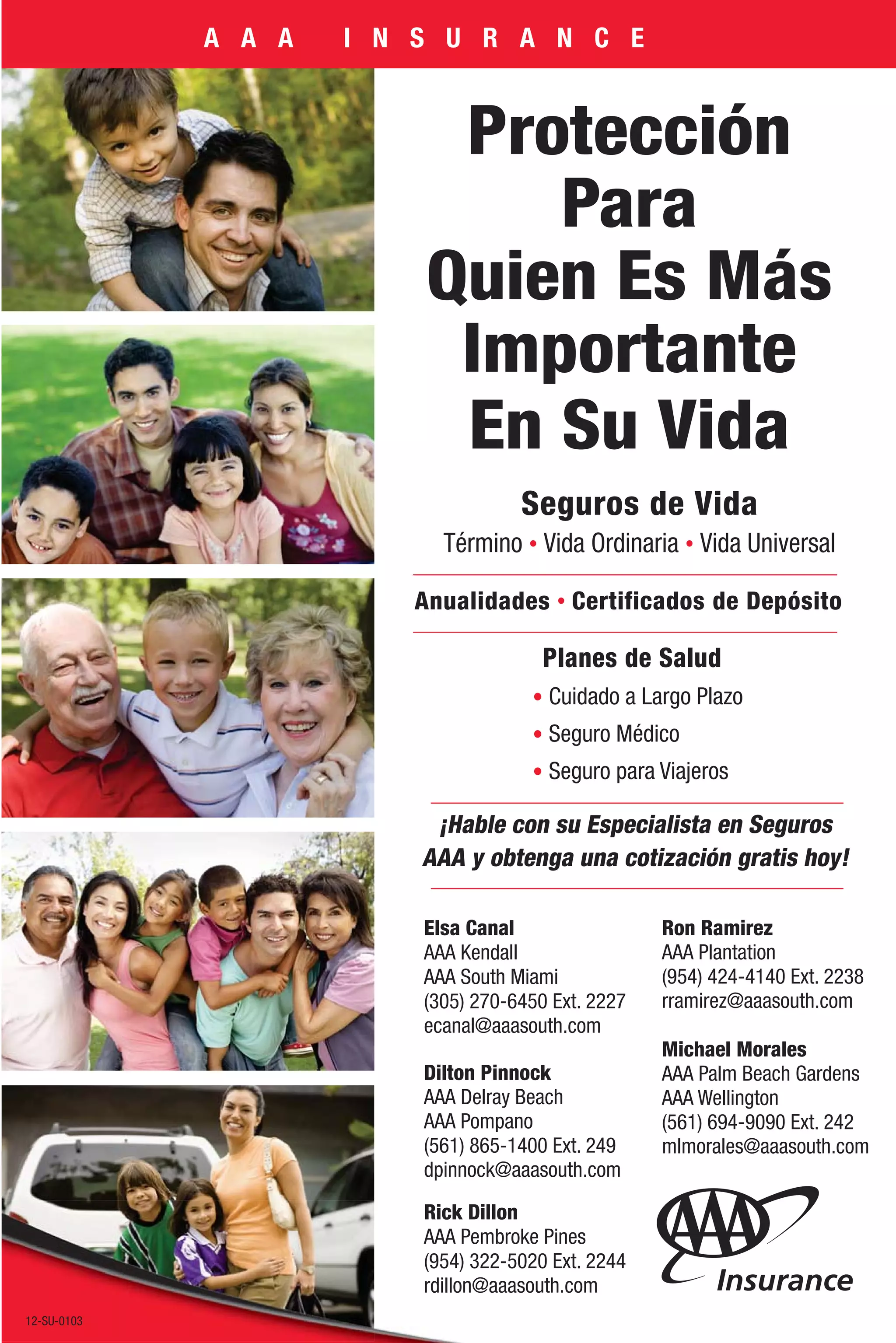 A A A   I N S U R A N C E


                            Protección
                               Para
                           Quien Es Más
                            Importante
                            En Su Vida
                                      Seguros de Vida
                             Término Vida Ordinaria Vida Universal

                           Anualidades Certificados de Depósito

                                         Planes de Salud
                                         Cuidado a Largo Plazo
                                         Seguro Médico
                                         Seguro para Viajeros

                            ¡Hable con su Especialista en Seguros
                           AAA y obtenga una cotización gratis hoy!

                           Elsa Canal                 Ron Ramirez
                           AAA Kendall                AAA Plantation
                           AAA South Miami            (954) 424-4140 Ext. 2238
                           (305) 270-6450 Ext. 2227   rramirez@aaasouth.com
                           ecanal@aaasouth.com
                                                      Michael Morales
                           Dilton Pinnock             AAA Palm Beach Gardens
                           AAA Delray Beach           AAA Wellington
                           AAA Pompano                (561) 694-9090 Ext. 242
                           (561) 865-1400 Ext. 249    mlmorales@aaasouth.com
                           dpinnock@aaasouth.com

                           Rick Dillon
                           AAA Pembroke Pines
                           (954) 322-5020 Ext. 2244
                           rdillon@aaasouth.com
 12-IA-1328B
12-SU-0103
 