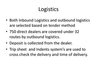 Logistics Both Inbound Logistics and outbound logistics are selected based on tender method 750 direct dealers are covered under 32 routes by outbound logistics. Deposit is collected from the dealer. Trip sheet  and Indents system’s are used to cross check the delivery and time of delivery. 