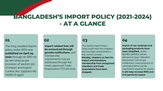 01 03
02
Import-related fees will
be announced through
gazette notifications, and
membership
requirements may be
addressed through the
newly approved Trade
Organization (TO) bill 2022
The long awaited import
policy order (IPO) was
published on April 24,
2022 through an SRO no
92-ain/2022 as per
provision of section 3(1)
of Import and Export
Control Act, 1950(Act No
XXXIX of 1950)
04
Import of raw materials and
packaging products have
been simplified, as like
BGMEA, BKMEA will be
allowed to issue Utilization
Declaration (UD) as per
entitlement, even products of
controlled items can be
imported if required for export.
It will help increase RMG and
Knit garments export.
The earlier Import Policy
(2015-2018) had nine chapters
but has been streamlined in
the current version.
Notably, chapters on fees for
import and mandatory
membership from recognized
chambers and trade
associations have been
dropped.
BANGLADESH’S IMPORT POLICY (2021-2024)
- AT A GLANCE
 