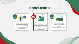 Today, Bangladesh, is the only LDC
involved in pharmaceuticals and .
Domestic production meets 98%
of the country’s needs.medicines’
manufacturing
Bangladesh needs to continue
diversifying its production structure
and exports, tackle its vulnerability
to natural disasters and reduce its
exposure to fluctuations in global
commodity markets.
Future-ready the State.
Shift the mindset in doing
business.
Modernise the policy approach.
CONCLUSION
 