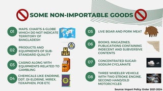 SOME NON-IMPORTABLE GOODS
MAPS, CHARTS & GLOBE
WHICH DO NOT INDICATE
TERRITORY OF
BANGLADESH
CONCENTRATED SUGAR-
SODIUM CYCLAMATE
01
02
03
PRODUCTS AND
EQUIPMENTS OF SUB-
STANDARD QUALITY
04
CHEMICALS LIKE ENDRINE,
DDT, DI-ELDRINE, MIREX,
TOXAPHEN, PCB ETC
05
06
BOOKS, MAGAZINES,
PUBLICATIONS CONTAINING
INDECENT AND SUBVERSIVE
CONTENTS
CASINO ALONG WITH
EQUIPMENTS RELATED TO
GAMBLING
08
LIVE BOAR AND PORK MEAT
07
THREE WHEELER VEHICLE
WITH TWO STROKE ENGINE,
SECOND HAND/OLD
MOTORCYCLES
Source: Import Policy Order 2021-2024
 