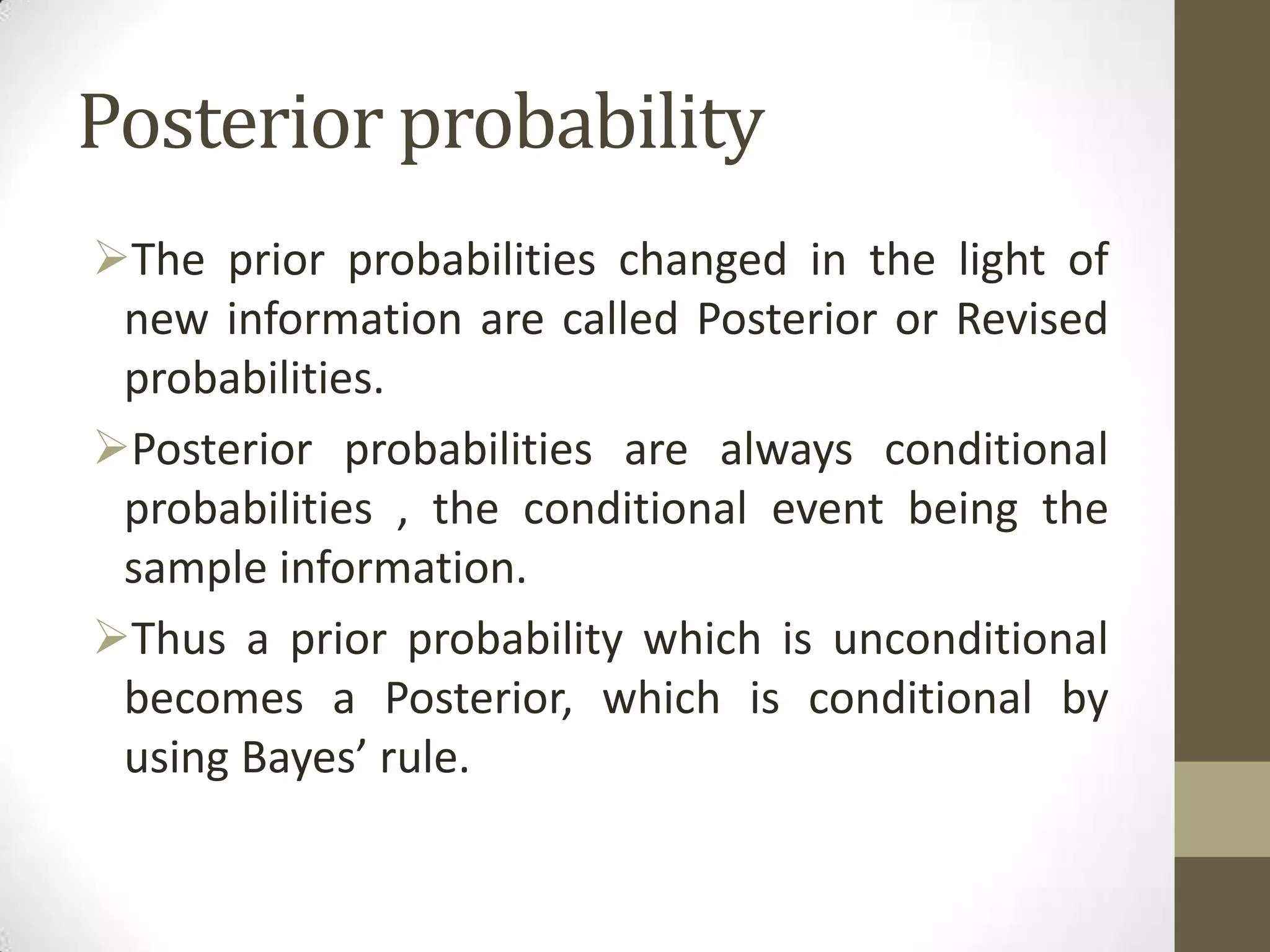 Posterior probability
The prior probabilities changed in the light of
 new information are called Posterior or Revised
 probabilities.
Posterior probabilities are always conditional
 probabilities , the conditional event being the
 sample information.
Thus a prior probability which is unconditional
 becomes a Posterior, which is conditional by
 using Bayes’ rule.
 