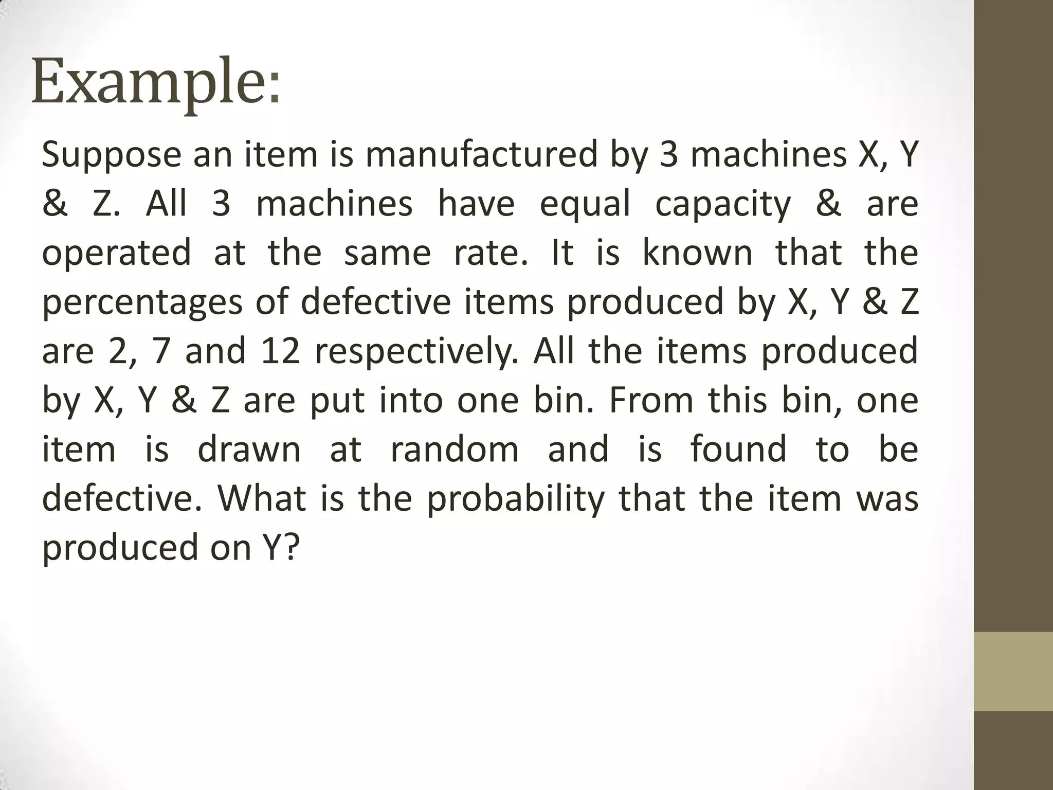 Example:
Suppose an item is manufactured by 3 machines X, Y
& Z. All 3 machines have equal capacity & are
operated at the same rate. It is known that the
percentages of defective items produced by X, Y & Z
are 2, 7 and 12 respectively. All the items produced
by X, Y & Z are put into one bin. From this bin, one
item is drawn at random and is found to be
defective. What is the probability that the item was
produced on Y?
 