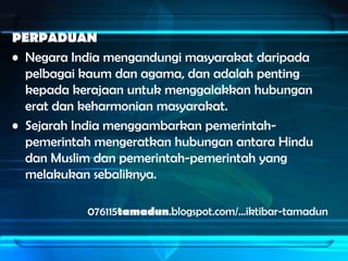 PERPADUAN
• Negara India mengandungi masyarakat daripada
  pelbagai kaum dan agama, dan adalah penting
  kepada kerajaan untuk menggalakkan hubungan
  erat dan keharmonian masyarakat.
• Sejarah India menggambarkan pemerintah-
  pemerintah mengeratkan hubungan antara Hindu
  dan Muslim dan pemerintah-pemerintah yang
  melakukan sebaliknya.

           076115tamadun.blogspot.com/…iktibar-tamadun
 