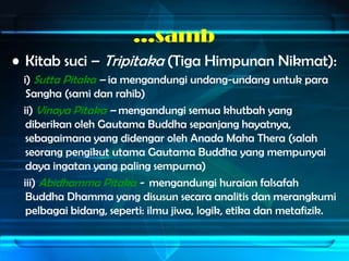 …samb
• Kitab suci – Tripitaka (Tiga Himpunan Nikmat):
 i) Sutta Pitaka – ia mengandungi undang-undang untuk para
  Sangha (sami dan rahib)
 ii) Vinaya Pitaka – mengandungi semua khutbah yang
  diberikan oleh Gautama Buddha sepanjang hayatnya,
  sebagaimana yang didengar oleh Anada Maha Thera (salah
  seorang pengikut utama Gautama Buddha yang mempunyai
  daya ingatan yang paling sempurna)
 iii) Abidhamma Pitaka - mengandungi huraian falsafah
  Buddha Dhamma yang disusun secara analitis dan merangkumi
  pelbagai bidang, seperti: ilmu jiwa, logik, etika dan metafizik.
 