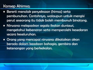 Konsep Ahimsa;
• Bererti menolak penyeksaan (himsa) serta
  pembunuhan. Contohnya, walaupun untuk mengisi
  perut seseorang itu tidak boleh membunuh binatang.
• Nirwana melepaskan segala ikatan duniawi,
  mengetahui kebenaran serta memperolehi kesedaran
  secara keseluruhan.
• Orang yang mencapai nirwana dikatakan akan
  berada dalam keadaan bahagia, gembira dan
  ketenangan yang berkekalan.
 