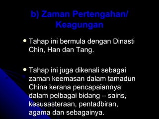 b) Zaman Pertengahan/
         Keagungan
   Tahap ini bermula dengan Dinasti
    Chin, Han dan Tang.

   Tahap ini juga dikenali sebagai
    zaman keemasan dalam tamadun
    China kerana pencapaiannya
    dalam pelbagai bidang – sains,
    kesusasteraan, pentadbiran,
    agama dan sebagainya.
 
