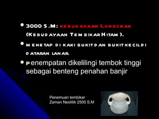  3000 S .M : ke b u d ayaan Longs h an
  (K e b u d ayaan Te m b ikar H itam ).
 m e ne tap d i kaki b u kit d an b u kit ke cil d i
  d ataran lanar.
 P enempatan dikelilingi tembok tinggi
  sebagai benteng penahan banjir


            Penemuan tembikar
            Zaman Neolitik 2500 S.M.
 